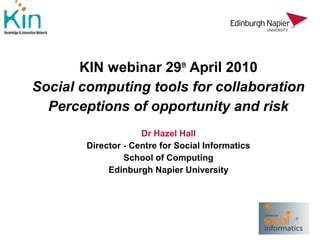 KIN webinar 29th April 2010
Social computing tools for collaboration
  Perceptions of opportunity and risk
                     Dr Hazel Hall
        Director - Centre for Social Informatics
                 School of Computing
             Edinburgh Napier University
 