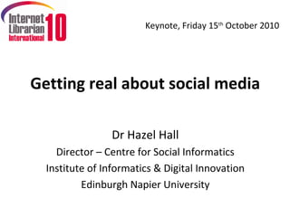 Keynote, Friday 15th October 2010




Getting real about social media

                Dr Hazel Hall
    Director – Centre for Social Informatics
  Institute of Informatics & Digital Innovation
          Edinburgh Napier University
 