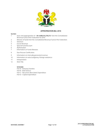 APPROPRIATION BILL 2010
Section
1       Issue and appropriation of =N=4,608,616,278,213 from the Consolidated
        Revenue Fund of the Federation for 2010.
2       Release of funds from the Consolidated Revenue Fund of the Federation.
3       Virement
4       Excess Revenue
5       Special Fund Account
6       Authorization
7       Information on Funds Releases

8       Due Process Certification
9       Information on internally generated revenue
10      Information on extra budgetary /foreign assistance
11      Interpretation
12      Short Title


        Schedule
        Part A - Statutory Transfers
        Part B - Debt Service
        Part C - Recurrent (Non-Debt) Expenditure
        Part D - Capital Expenditure




                                                                                 2010 APPROPRIATION BILL
NATIONAL ASSEMBLY                                     Page 1 of 10                      5/19/20103:49 PM
 