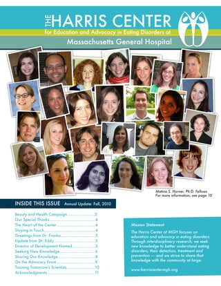 THE

Harris Center

for Education and Advocacy in Eating Disorders at

Massachusetts General Hospital

Matina S. Horner, Ph.D. Fellows
For more information, see page 10

INSIDE THIS ISSUE

Annual Update: Fall, 2010

Beauty and Health Campaign…………….…....2
Our Special Thanks……………………………..…
4
The Heart of the Center……………………….….4
Staying in Touch………………………………..…. 4
Greetings from Dr. Franko………………….…... 5
Update from Dr. Eddy	 …………………….…...5
…
Director of Development Named…………….…5
Seeking New Knowledge…………………….…. 6
Sharing Our Knowledge…………………….…...8
On the Advocacy Front……………………….…. 9
Training Tomorrow’s Scientists	 ………….…….10
…
Acknowledgments…………………………….…...11

Mission Statement
The Harris Center at MGH focuses on
education and advocacy in eating disorders.
Through interdisciplinary research, we seek
new knowledge to better understand eating
disorders, their detection, treatment and
prevention — and we strive to share that
knowledge with the community at large.
www.harriscentermgh.org

 
