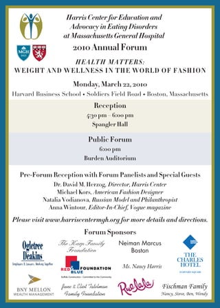 Harris Center for Education and
Advocacy in Eating Disorders
at Massachusetts General Hospital

2010 Annual Forum
Health Matters:
Weight and Wellness in the World of Fashion

Monday, March 22, 2010
Harvard Business School • Soldiers Field Road • Boston, Massachusetts

Reception
4:30 pm – 6:00 pm
Spangler Hall

Public Forum
6:00 pm
Burden Auditorium

Pre-Forum Reception with Forum Panelists and Special Guests
Dr. David M. Herzog, Director, Harris Center
Michael Kors, American Fashion Designer
Natalia Vodianova, Russian Model and Philanthropist
Anna Wintour, Editor-In-Chief, Vogue magazine

Please visit www.harriscentermgh.org for more details and directions.

Forum Sponsors
The Karp Family
Foundation

Neiman Marcus
Boston
Ms. Nancy Harris

June & Eliot Tatelman
Family Foundation

Fischman Family
Nancy, Steve, Ben, Wendy

 