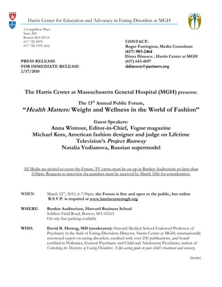 Harris Center for Education and Advocacy in Eating Disorders at MGH
2 Longfellow Place
Suite 200
Boston MA 02114
617-726-8470
617-726-1595 (fax)

PRESS RELEASE
FOR IMMEDIATE RELEASE
2/17/2010

CONTACT:
Roger Farrington, Media Consultant
(617) 983-2464
Diana Dinescu , Harris Center at MGH
(617) 643-4697
ddinescu@partners.org

The Harris Center at Massachusetts General Hospital (MGH) presents:
The 13th Annual Public Forum,

“Health Matters: Weight and Wellness in the World of Fashion”
Guest Speakers:

Anna Wintour, Editor-in-Chief, Vogue magazine
Michael Kors, American fashion designer and judge on Lifetime
Television’s Project Runway
Natalia Vodianova, Russian supermodel

All Media are invited to cover the Forum. TV crews must be set up in Burden Auditorium no later than
5:50pm. Requests to interview the panelists must be received by March 18th for consideration.

WHEN:

March 22rd, 2010, 6-7:30pm, the Forum is free and open to the public, but online
R.S.V.P. is required at www.harriscentermgh.org

WHERE:

Burden Auditorium, Harvard Business School
Soldiers Field Road, Boston, MA 02163
On-site free parking available

WHO:

David B. Herzog, MD (moderator): Harvard Medical School Endowed Professor of
Psychiatry in the field of Eating Disorders; Director, Harris Center at MGH; internationally
renowned expert on eating disorders, credited with over 250 publications, and board
certified in Pediatrics, General Psychiatry and Child and Adolescent Psychiatry; author of
Unlocking the Mysteries of Eating Disorders: A life-saving guide to your child’s treatment and recovery.
(more)

 