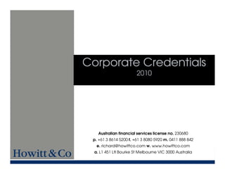 Corporate Credentials
                        2010




    Australian financial services license no. 230680
 p. +61 3 8614 5200 f. +61 3 8080 5920 m. 0411 888 842
   e. richard@howittco.com w. www.howittco.com
  a. L1 451 Ltl Bourke St Melbourne VIC 3000 Australia
 
