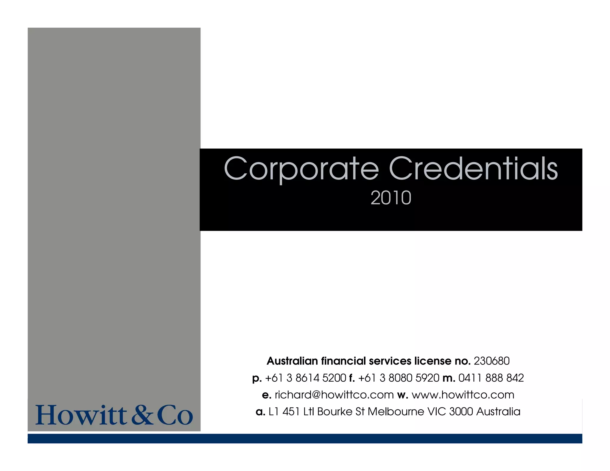 Corporate Credentials
                        2010




    Australian financial services license no. 230680
 p. +61 3 8614 5200 f. +61 3 8080 5920 m. 0411 888 842
   e. richard@howittco.com w. www.howittco.com
  a. L1 451 Ltl Bourke St Melbourne VIC 3000 Australia
 