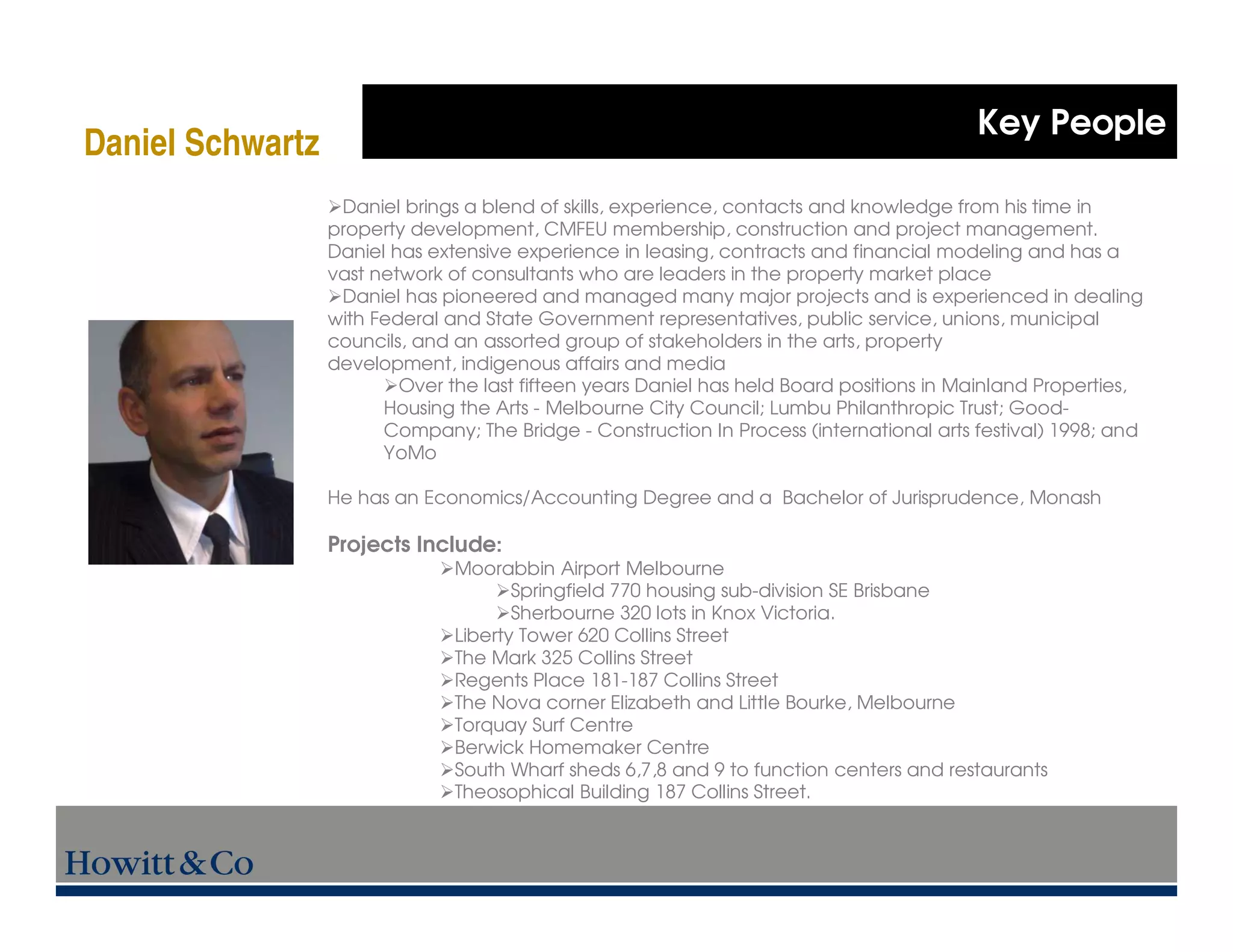 Key People
Daniel Schwartz
                   Daniel brings a blend of skills, experience, contacts and knowledge from his time in
                  property development, CMFEU membership, construction and project management.
                  Daniel has extensive experience in leasing, contracts and financial modeling and has a
                  vast network of consultants who are leaders in the property market place
                   Daniel has pioneered and managed many major projects and is experienced in dealing
                  with Federal and State Government representatives, public service, unions, municipal
                  councils, and an assorted group of stakeholders in the arts, property
                  development, indigenous affairs and media
                          Over the last fifteen years Daniel has held Board positions in Mainland Properties,
                        Housing the Arts - Melbourne City Council; Lumbu Philanthropic Trust; Good-
                        Company; The Bridge - Construction In Process (international arts festival) 1998; and
                        YoMo

                  He has an Economics/Accounting Degree and a Bachelor of Jurisprudence, Monash

                  Projects Include:
                                Moorabbin Airport Melbourne
                                       Springfield 770 housing sub-division SE Brisbane
                                       Sherbourne 320 lots in Knox Victoria.
                                Liberty Tower 620 Collins Street
                                The Mark 325 Collins Street
                                Regents Place 181-187 Collins Street
                                The Nova corner Elizabeth and Little Bourke, Melbourne
                                Torquay Surf Centre
                                Berwick Homemaker Centre
                                South Wharf sheds 6,7,8 and 9 to function centers and restaurants
                                Theosophical Building 187 Collins Street.
 