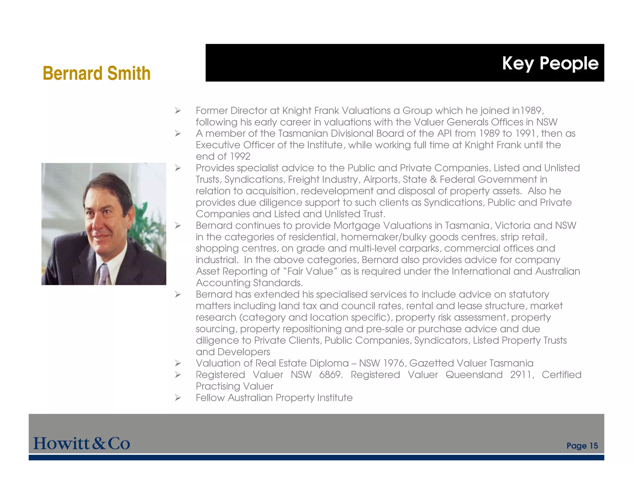 Key People
Bernard Smith
                Former Director at Knight Frank Valuations a Group which he joined in1989,
                following his early career in valuations with the Valuer Generals Offices in NSW
                A member of the Tasmanian Divisional Board of the API from 1989 to 1991, then as
                Executive Officer of the Institute, while working full time at Knight Frank until the
                end of 1992
                Provides specialist advice to the Public and Private Companies, Listed and Unlisted
                Trusts, Syndications, Freight Industry, Airports, State & Federal Government in
                relation to acquisition, redevelopment and disposal of property assets. Also he
                provides due diligence support to such clients as Syndications, Public and Private
                Companies and Listed and Unlisted Trust.
                Bernard continues to provide Mortgage Valuations in Tasmania, Victoria and NSW
                in the categories of residential, homemaker/bulky goods centres, strip retail,
                shopping centres, on grade and multi-level carparks, commercial offices and
                industrial. In the above categories, Bernard also provides advice for company
                Asset Reporting of “Fair Value” as is required under the International and Australian
                Accounting Standards.
                Bernard has extended his specialised services to include advice on statutory
                matters including land tax and council rates, rental and lease structure, market
                research (category and location specific), property risk assessment, property
                sourcing, property repositioning and pre-sale or purchase advice and due
                diligence to Private Clients, Public Companies, Syndicators, Listed Property Trusts
                and Developers
                Valuation of Real Estate Diploma – NSW 1976, Gazetted Valuer Tasmania
                Registered Valuer NSW 6869. Registered Valuer Queensland 2911, Certified
                Practising Valuer
                Fellow Australian Property Institute



                                                                                                 Page 15
 