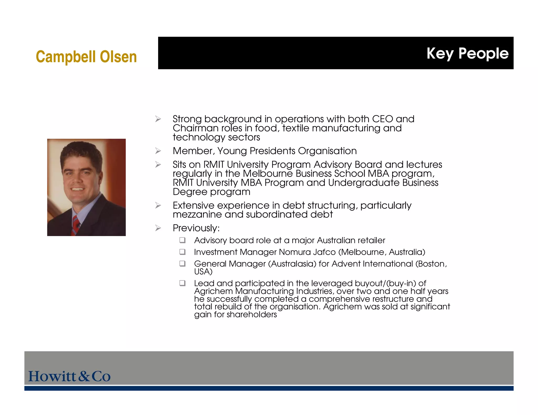 Campbell Olsen                                                                   Key People



                 Strong background in operations with both CEO and
                 Chairman roles in food, textile manufacturing and
                 technology sectors
                 Member, Young Presidents Organisation
                 Sits on RMIT University Program Advisory Board and lectures
                 regularly in the Melbourne Business School MBA program,
                 RMIT University MBA Program and Undergraduate Business
                 Degree program
                 Extensive experience in debt structuring, particularly
                 mezzanine and subordinated debt
                 Previously:
                     Advisory board role at a major Australian retailer
                     Investment Manager Nomura Jafco (Melbourne, Australia)
                     General Manager (Australasia) for Advent International (Boston,
                     USA)
                     Lead and participated in the leveraged buyout/(buy-in) of
                     Agrichem Manufacturing Industries, over two and one half years
                     he successfully completed a comprehensive restructure and
                     total rebuild of the organisation. Agrichem was sold at significant
                     gain for shareholders
 