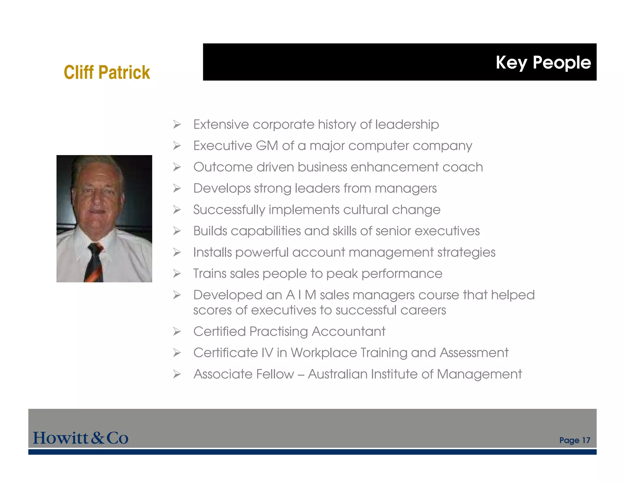 Key People
Cliff Patrick

                Extensive corporate history of leadership
                Executive GM of a major computer company
                Outcome driven business enhancement coach
                Develops strong leaders from managers
                Successfully implements cultural change
                Builds capabilities and skills of senior executives
                Installs powerful account management strategies
                Trains sales people to peak performance
                Developed an A I M sales managers course that helped
                scores of executives to successful careers
                Certified Practising Accountant
                Certificate IV in Workplace Training and Assessment
                Associate Fellow – Australian Institute of Management




                                                                            Page 17
 