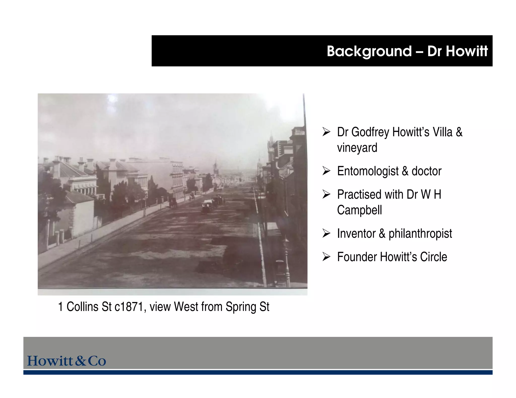Background – Dr Howitt




                                                Dr Godfrey Howitt’s Villa &
                                                vineyard
                                                Entomologist & doctor
                                                Practised with Dr W H
                                                Campbell
                                                Inventor & philanthropist
                                                Founder Howitt’s Circle


1 Collins St c1871, view West from Spring St
 