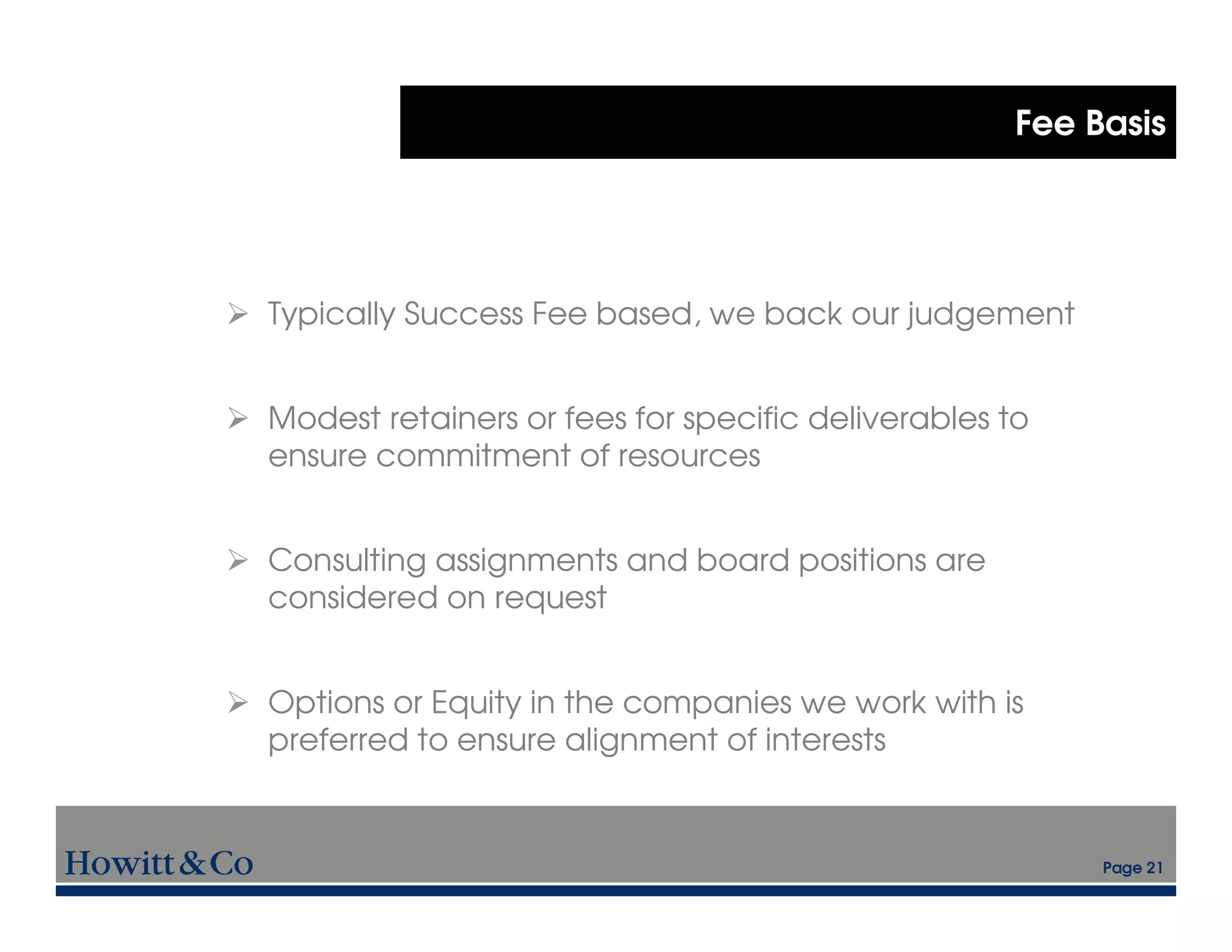 Fee Basis




Typically Success Fee based, we back our judgement


Modest retainers or fees for specific deliverables to
ensure commitment of resources


Consulting assignments and board positions are
considered on request


Options or Equity in the companies we work with is
preferred to ensure alignment of interests


                                                         Page 21
 