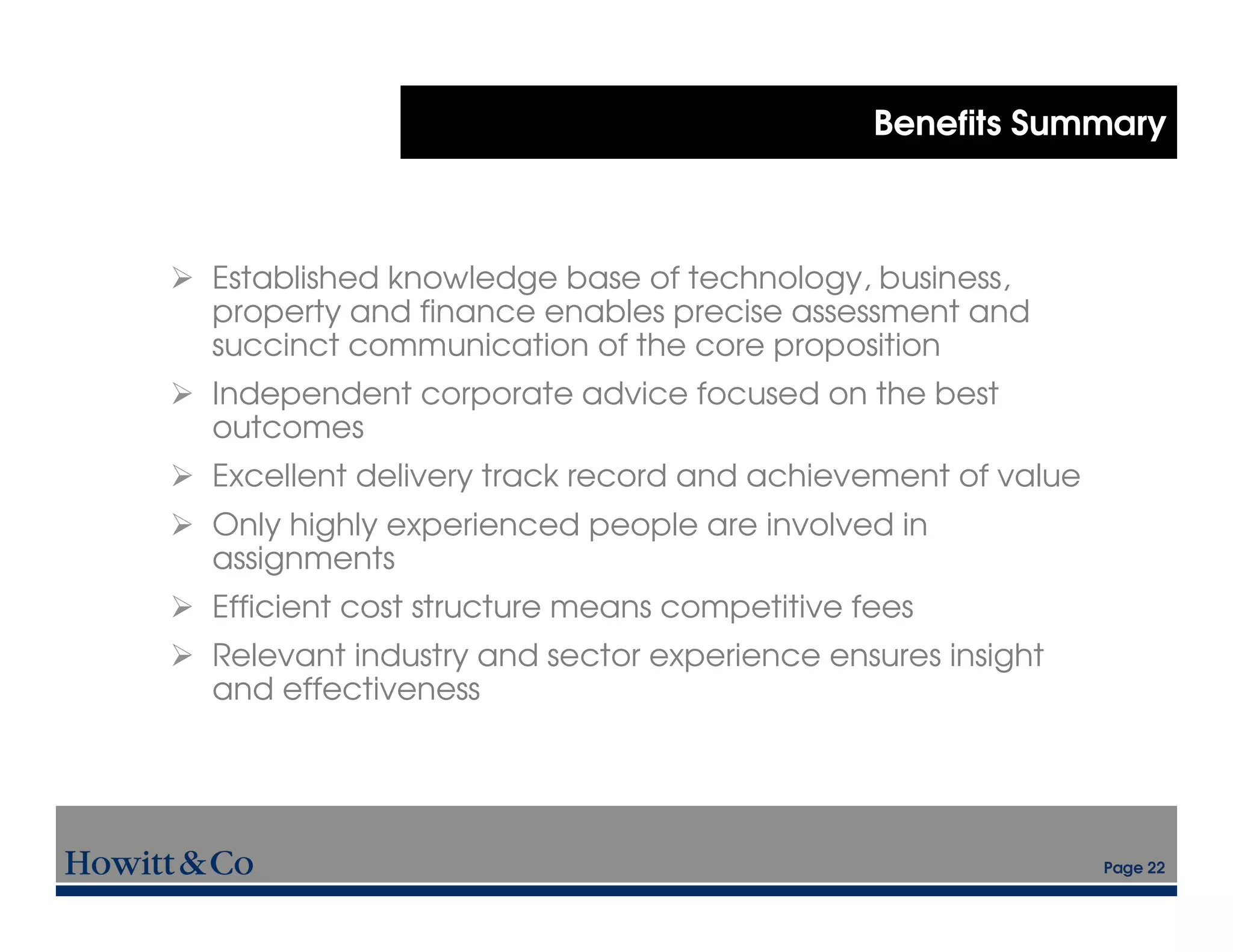 Benefits Summary



Established knowledge base of technology, business,
property and finance enables precise assessment and
succinct communication of the core proposition
Independent corporate advice focused on the best
outcomes
Excellent delivery track record and achievement of value
Only highly experienced people are involved in
assignments
Efficient cost structure means competitive fees
Relevant industry and sector experience ensures insight
and effectiveness




                                                           Page 22
 