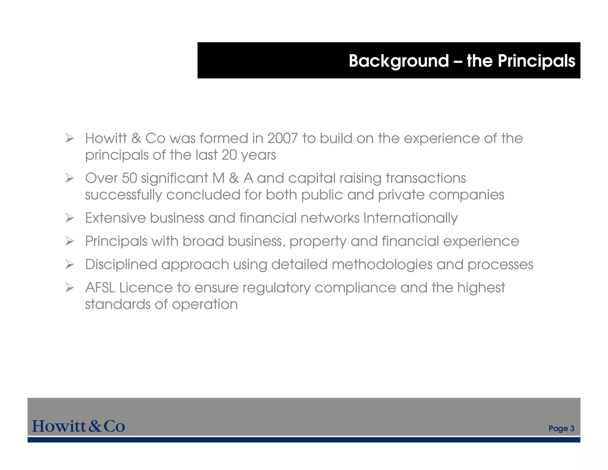 Background – the Principals



Howitt & Co was formed in 2007 to build on the experience of the
principals of the last 20 years
Over 50 significant M & A and capital raising transactions
successfully concluded for both public and private companies
Extensive business and financial networks Internationally
Principals with broad business, property and financial experience
Disciplined approach using detailed methodologies and processes
AFSL Licence to ensure regulatory compliance and the highest
standards of operation




                                                                    Page 3
 