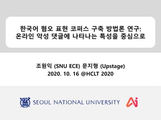 한국어 혐오 표현 코퍼스 구축 방법론 연구:
온라인 악성 댓글에 나타나는 특성을 중심으로
조원익 (SNU ECE) 문지형 (Upstage)
2020. 10. 16 @HCLT 2020
 