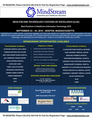TO REGISTER: Please Call (414) 349-3142 Or Visit Our Registration Page – www.mindstreamedu.com




                                                                                                S




                HEALTHCARE TECHNOLOGY CENTERS OF EXCELLENCE (CoE)
                            Best Practices in Healthcare Information Technology (HIT)

                     SEPTEMBER 23 – 24, 2010 – BOSTON, MASSACHUSETTS
Highlighting the modern trends, pioneering strategies and best case studies from leading healthcare organizations that have
deployed successful healthcare technology (HIT) solutions geared at improving organizational outcome, gaining competitive
               advantage, and identifying and eliminating error, variance, and waste for healthcare providers.

                                SPONSORSHIP OPPORTUNITIES AVAILABLE

     Priority Speaker Invitations:                  5 Reasons To Attend                             Priority Speaker Invitations:
   STANFORD HOSPITAL AND CLINICS           Outstanding Case-Study Presentations
                                                                                            ALEXIAN BROTHERS HOSPITAL NETWORK

    THOMSON REUTERS HEALTHCARE             Leading-Edge Techniques & Solutions
                                                                                              DUKE UNIVERSITY MEDICAL CENTER
                                           Exclusive Speaker Face-to-Face Time
  NEW YORK-PRESBYTERIAN HOSPITAL                                                                    BRIGHAM & WOMEN’S HOSPITAL
                                           Excellent Networking Opportunities
    M.D. ANDERSON CANCER CENTER                                                              NORTHWESTERN MEMORIAL HOSPITAL
                                           Learn From Top Facilities and Health Systems
       JOHNS HOPKINS HOSPITAL                                                               UNIVERSITY HEALTHSYSTEM CONSORTIUM
                                                ____________________________
          CLEVELAND CLINIC                                                                    MASSACHUSETTS GENERAL HOSPITAL
                                            SPECIAL THINK-TANK SESSION
        TRINITY HEALTH SYSTEM                                                              UNIVERSITY OF CALIFORNIA SAN FRANCISCO
                                                 Effective Communication of KPI’s
       MCKESSON CORPORATION                    Service Line & Practice Development          RONALD REAGAN UCLA MEDICAL CENTER
                                               Next Critical Steps For Your Program
       BARNES-JEWISH HOSPITAL                                                              VANDERBILT UNIVERSITY MEDICAL CENTER

         KAISER PERMANENTE              STRATEGIC ROUNDTABLE DISCUSSION                                 BAYER CORPORATION
                HIMSS                                  The CIO Perspective                                     ACHE
                                                Choosing The Right Solutions
                 ACPE                                 In-Depth Q&A Session                                     CHIME



         EVENT SPONSORS                                                                              ASSOCIATION PARTNERS
                                               Early Bird Registration Ends
                                                      June 15, 2010

                                                $400 Association Discount




                                                                                                Association Speaking Invitations

                                                                                                          HIMSS      CHIME

                                                                                                      ACPE        ACHE    AHA




  TO REGISTER: Please Call (414) 349-3142 Or Visit Our Registration Page – www.mindstreamedu.com
 