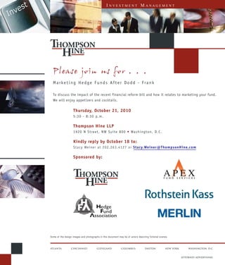 I   NVESTMENT                 M ANAGEMENT




  Please join us for . . .
  Marketing Hedge Funds After Dodd - Frank

  To discuss the impact of the recent financial reform bill and how it relates to marketing your fund.
  We will enjoy appetizers and cocktails.

                    Thursday, October 21, 2010
                    5:30 - 8:30 p.m.

                    Thompson Hine LLP
                    1920 N Street, NW Suite 800 • Washington, D.C.

                    Kindly reply by October 18 to:
                    Stacy Weiner at 202.263.4127 or Stacy.Weiner@ThompsonHine.com

                    Sponsored by:




Some of the design images and photographs in this document may be of actors depicting fictional scenes.



atlanta           CINCINNATI            CLEVELAND             COLUMBUS             DAYTON           NEW YORK       WASHINGTON, D.C.


                                                                                                               ATTORNEY ADVERTISING
 