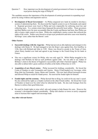 Page 10
Question 7: How important was the development of central government in France in expanding
royal power during the reign of Philip II?
The candidate assesses the importance of the development of central government in expanding royal
power by using evidence and arguments such as:
• Development of Royal Government − As Philip conquered new lands he needed to develop a
system of administering them. He discovered the English system in use in Normandy and copied
it. Regional governors were loyal to Philip and were responsible for enforcing royal law and
collecting taxes. To a certain extent these bypassed the powerful local nobles. These governors
and their Ballies were far more accountable than the Counts and Barons had been, thus Philip was
able to keep a tight control over them. Philip also established a justice system that enforced the
rights of the crown. Nobles were forced to accept royal jurisdiction and more cases were heard by
the Kings’ court, rather than the Barons’ court.
Other Factors
• Successful dealings with the Angevins – Philip had proved an able diplomat and strategist in his
dealings with Henry II. He had managed to turn the King’s sons against him, first Geoffrey in
1186, then with Richard and John in 1189. Henry was forced to accede to the Treaty of Azai,
where Henry handed over land and agreed to pay homage to the French King for his lands in
France.
• This was a significant victory for Philip, who was only aged 24. While Philip struggled in his
dealings with Richard, he had no such problems against John. He was able to use Arthur of
Brittany’s claim to the throne of England to successfully split John’s baronial support. Philip was
also able to defeat John’s great coalition of nobles at the battle of Bouvines in 1214.
• Acquisition of new Royal estates – Philip increased his holdings considerably. He forced the
Count of Flanders to cede Vermandois and Ameins. Henry II had handed over Auvergne, while
King John lost Normandy, Anjou, Maine and Touraine. This new land offered increased revenue
and allowed Philip to extent his feudal power. He reserved the feudal rights for himself.
• Feudal rights and the economy – Philip decreed that as King, he could not be any man’s vassal.
He also enforced his rights as a feudal overlord on the other French nobles. He forced the Count
of Flanders to hand over his relief when he inherited his lands. He also took hostages from his
Barons to enforce their good behaviour.
• He used his feudal rights to raise relief, aids and scutage to help finance his wars. However the
economy’s development helped considerably. Philip sold charters to towns in newly conquered
areas to increase their support and encourage trade.
Any other relevant factors
 