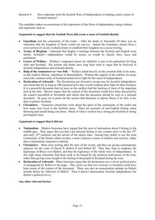 Page 11
Question 8: How important were the Scottish Wars of Independence in helping create a sense of
Scottish identity?
The candidate makes an assessment of the importance of the Wars of Independence using evidence
and arguments such as:
Arguments to suggest that the Scottish Wars did create a sense of Scottish identity
• Guardians and the community of the realm – After the death of Alexander III there was no
indication that the kingdom of Scots would not survive. Indeed the Guardians chosen from a
cross-section of society worked closely to establish their kingdom on a secure footing.
• Treaty of Birgham – Indicated that despite a marriage between the Scottish and English royal
family, Scotland’s independence would be secure, as would its church, laws, taxes and
parliament.
• Career of Wallace – Wallace’s supposed reason for rebellion is due to his patriotism for King
John and Scotland. His actions and deeds have long been used to argue that he believed in
Scottish independence and national identity.
• Help of the commoners or ‘wee folk’ – Wallace relied heavily on the common folk in his army,
as did Andrew Murray, and Bruce at Bannockburn. Without the support of the nobility (in many
cases) the common army of Scotland turned out to fight for the cause of independence.
• Declaration of Arbroath – The Declaration put forward a strong case for Scottish independence
and stated that for as long as 100 remained alive they would continue their fight for their freedom.
It is a powerful document that (at least on the surface) had the backing of most of the important
men at the time. Barrow argues that the content of the document would have been discussed by
the council assembled at Newbattle and claims that the document should be seen as a national
document. He goes on to point out the section that threatens to depose Bruce if he fails in his
duty to protect Scotland.
• Chroniclers – Numerous chroniclers write about the spirit of the community of the realm and
how many were loyal to the Scottish cause. There are accounts of anti-English feeling, name
throwing and insults being cast down. Much of what is written has a strong pro-Scottish or strong
pro-English slant.
Arguments to suggest that it did not
• Nationalism – Modern historians have argued that the term of nationalism doesn’t belong in the
middle-ages. They argue that you don’t get national feeling in any country prior to the late 18th
and early 19th
centuries and the advent of the nation state. Instead they prefer to use the term
Community of the Realm which invokes a more collective notion of defence and security, rather
than a nationalistic response to identity.
• Chroniclers – Most were writing after the time of the events, and thus are giving contemporary
opinions for the court of David II, Robert II and Robert III. Thus they tend to emphasis the
legitimacy of Bruce over Balliol, and thus the legitimacy of the whole wars of independence. In
this light many historians find their work to be biased by the political motivations of the time,
rather than giving a true insight to the feeling of the people of Scotland during the wars.
• Declaration of Arbroath – Many historians argue that the declaration was a clever political piece
of propaganda by Robert to the pope. They point out that not everyone in Scotland could have
been aware of the content of the document. There was also an assassination attempt on Robert
months before by followers of Balliol. Thus it doesn’t demonstrate Scottish independence but
Robert’s political savvy.
Any other relevant factors
 