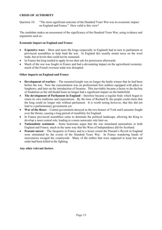 Page 13
CRISIS OF AUTHORITY
Question 10: “The most significant outcome of the Hundred Years War was its economic impact
on England and France.” How valid is this view?
The candidate makes an assessment of the significance of the Hundred Years War, using evidence and
arguments such as:
Economic impact on England and France
• Expensive wars – More and more the kings (especially in England) had to turn to parliament or
provincial assemblies to help fund the war. In England this usually meant taxes on the wool
trade, but at levels that could not be sustained.
• In France the king tended to apply levies then ask for permission afterwards.
• Much of the war was fought in France and had a devastating impact on the agricultural economy:
much of the French overseas trade was disrupted.
Other impacts on England and France
• Development of warfare – The mounted knight was no longer the battle winner that he had been
before the war. Now the concentration was on professional foot soldiers equipped with pikes or
longbows, and later on the introduction of firearms. This inevitably became a factor in the decline
of feudalism as the old feudal hosts no longer had a significant impact on the battlefield.
• The development of Parliament in England – therefore became a regular body which began to
retain its own traditions and expectations. By the time of Richard II, the people could claim that
the king could no longer rule without parliament. It is worth noting however, that this did not
lead to a parliamentary government yet.
• War of the Roses – Central government decayed as the two houses of York and Lancaster fought
over the throne, causing a long period of instability for England.
• In France provincial assemblies came to dominate the political landscape, allowing the King to
develop a more central role, leading to a more autocratic rule later on.
• Nationalistic sentiment – Some historians argue that the war stimulated nationalism in both
England and France, much in the same way that the Wars of Independence did for Scotland.
• Peasant unrest – The Jacquerie in France and to a lesser extent the Peasant’s Revolt in England
were stimulated by the events of the Hundred Years War. In France wandering bands of
mercenaries ravaged the countryside. Many of the nobles that were supposed to keep law and
order had been killed in the fighting.
Any other relevant factors
 