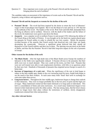 Page 14
Question 11: How important were events such as the Peasant’s Revolt and the Jacquerie in
bringing about the end of serfdom?
The candidate makes an assessment of the importance of events such as the Peasants’ Revolt and the
Jacquerie, using evidence and arguments such as:
Peasants’ Revolt and the Jacquerie as reasons for the decline of the serfs
• Peasants’ Revolt – The revolt had been inspired by the desire to return the level of labourers’
wages to that of pre-plague torn England. But it was the threat of a new poll tax in 1381 that led
to the outbreak of the revolt. The leaders of the revolt, Watt Tyler and John Ball, demanded from
the King an effective end to serfdom. However, with the death of the leaders and the failure of
the revolt, the landowners were quick to put down the threat.
• Jacquerie – was a popular revolt in northern France in and around 1358, following the defeat of
the French King at the battle of Poitiers. It was brought on by the harsh tax regime placed upon
the peasants by French nobles in order to rebuild the war torn country. Mostly the peasants
revolted because of the anarchy that French society had dissolved into, with large war bands
devastating the countryside. However a significant group believed that they should rid
themselves of the French nobility and their ties to them. The uprising was put down at the battle
of Mello, and thus like the Peasants’ Revolt it had little long-term impact on the role of peasants
in Europe.
Other reasons for the decline of the serfs
• The Black Death – After the high death rates of the Black Death across Europe the numbers of
labourers in the fields were significantly reduced. It became obvious to the peasantry that their
skills were now in much demand. They now could set the terms, not their lord. Peasants that
were not well treated were able to seek employment elsewhere, with little or no questions asked
by their new lord. Hundreds of thousands of peasants thus migrated across Europe in search of a
better deal.
• Increase of importance of a cash rent – When the significance of the rent in kind began to
reduce in the later middle ages, thanks to the ever increasing need for taxes, feudal lords began to
see the need to free their workers. In such cases many lords ‘freed’ their serfs in exchange for
cash rents rather than service.
• Long-term factors – Throughout the later middle ages, landowners began to change their outlook
to their demesnes. They were no longer profitable due to the low price of grain and the high cost
of wages. Many landowners rented out their lands wholesale or in large parts to individuals. This
led to a consolidation of farms and some enclosures. As a result many landowners began to lose
interest in their land and moved to the urban centres. The fear among many, that the lower classes
would no longer know their place without the restrictions of serfdom, slowly disappeared.
Landowners retained their titles and positions.
Any other relevant factors
 