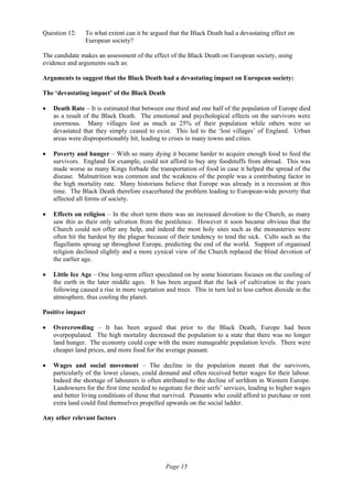 Page 15
Question 12: To what extent can it be argued that the Black Death had a devastating effect on
European society?
The candidate makes an assessment of the effect of the Black Death on European society, using
evidence and arguments such as:
Arguments to suggest that the Black Death had a devastating impact on European society:
The ‘devastating impact’ of the Black Death
• Death Rate – It is estimated that between one third and one half of the population of Europe died
as a result of the Black Death. The emotional and psychological effects on the survivors were
enormous. Many villages lost as much as 25% of their population while others were so
devastated that they simply ceased to exist. This led to the ‘lost villages’ of England. Urban
areas were disproportionably hit, leading to crises in many towns and cities.
• Poverty and hunger – With so many dying it became harder to acquire enough food to feed the
survivors. England for example, could not afford to buy any foodstuffs from abroad. This was
made worse as many Kings forbade the transportation of food in case it helped the spread of the
disease. Malnutrition was common and the weakness of the people was a contributing factor in
the high mortality rate. Many historians believe that Europe was already in a recession at this
time. The Black Death therefore exacerbated the problem leading to European-wide poverty that
affected all forms of society.
• Effects on religion – In the short term there was an increased devotion to the Church, as many
saw this as their only salvation from the pestilence. However it soon became obvious that the
Church could not offer any help, and indeed the most holy sites such as the monasteries were
often hit the hardest by the plague because of their tendency to tend the sick. Cults such as the
flagellants sprung up throughout Europe, predicting the end of the world. Support of organised
religion declined slightly and a more cynical view of the Church replaced the blind devotion of
the earlier age.
• Little Ice Age – One long-term effect speculated on by some historians focuses on the cooling of
the earth in the later middle ages. It has been argued that the lack of cultivation in the years
following caused a rise in more vegetation and trees. This in turn led to less carbon dioxide in the
atmosphere, thus cooling the planet.
Positive impact
• Overcrowding – It has been argued that prior to the Black Death, Europe had been
overpopulated. The high mortality decreased the population to a state that there was no longer
land hunger. The economy could cope with the more manageable population levels. There were
cheaper land prices, and more food for the average peasant.
• Wages and social movement – The decline in the population meant that the survivors,
particularly of the lower classes, could demand and often received better wages for their labour.
Indeed the shortage of labourers is often attributed to the decline of serfdom in Western Europe.
Landowners for the first time needed to negotiate for their serfs’ services, leading to higher wages
and better living conditions of those that survived. Peasants who could afford to purchase or rent
extra land could find themselves propelled upwards on the social ladder.
Any other relevant factors
 