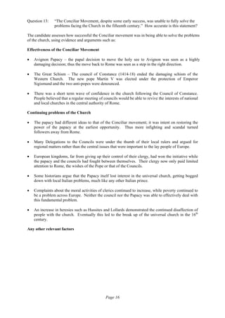 Page 16
Question 13: “The Conciliar Movement, despite some early success, was unable to fully solve the
problems facing the Church in the fifteenth century.” How accurate is this statement?
The candidate assesses how successful the Conciliar movement was in being able to solve the problems
of the church, using evidence and arguments such as:
Effectiveness of the Conciliar Movement
• Avignon Papacy – the papal decision to move the holy see to Avignon was seen as a highly
damaging decision; thus the move back to Rome was seen as a step in the right direction.
• The Great Schism – The council of Constance (1414-18) ended the damaging schism of the
Western Church. The new pope Martin V was elected under the protection of Emperor
Sigismund and the two anti-popes were denounced.
• There was a short term wave of confidence in the church following the Council of Constance.
People believed that a regular meeting of councils would be able to revive the interests of national
and local churches in the central authority of Rome.
Continuing problems of the Church
• The papacy had different ideas to that of the Conciliar movement; it was intent on restoring the
power of the papacy at the earliest opportunity. Thus more infighting and scandal turned
followers away from Rome.
• Many Delegations to the Councils were under the thumb of their local rulers and argued for
regional matters rather than the central issues that were important to the lay people of Europe.
• European kingdoms, far from giving up their control of their clergy, had won the initiative while
the papacy and the councils had fought between themselves. Their clergy now only paid limited
attention to Rome, the wishes of the Pope or that of the Councils.
• Some historians argue that the Papacy itself lost interest in the universal church, getting bogged
down with local Italian problems, much like any other Italian prince.
• Complaints about the moral activities of clerics continued to increase, while poverty continued to
be a problem across Europe. Neither the council nor the Papacy was able to effectively deal with
this fundamental problem.
• An increase in heresies such as Hussites and Lollards demonstrated the continued disaffection of
people with the church. Eventually this led to the break up of the universal church in the 16th
century.
Any other relevant factors
 