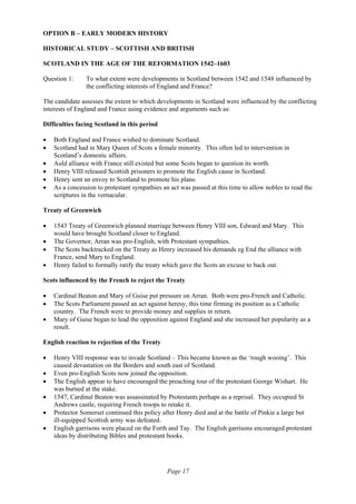 Page 17
OPTION B – EARLY MODERN HISTORY
HISTORICAL STUDY – SCOTTISH AND BRITISH
SCOTLAND IN THE AGE OF THE REFORMATION 1542–1603
Question 1: To what extent were developments in Scotland between 1542 and 1548 influenced by
the conflicting interests of England and France?
The candidate assesses the extent to which developments in Scotland were influenced by the conflicting
interests of England and France using evidence and arguments such as:
Difficulties facing Scotland in this period
• Both England and France wished to dominate Scotland.
• Scotland had in Mary Queen of Scots a female minority. This often led to intervention in
Scotland’s domestic affairs.
• Auld alliance with France still existed but some Scots began to question its worth.
• Henry VIII released Scottish prisoners to promote the English cause in Scotland.
• Henry sent an envoy to Scotland to promote his plans.
• As a concession to protestant sympathies an act was passed at this time to allow nobles to read the
scriptures in the vernacular.
Treaty of Greenwich
• 1543 Treaty of Greenwich planned marriage between Henry VIII son, Edward and Mary. This
would have brought Scotland closer to England.
• The Governor, Arran was pro-English, with Protestant sympathies.
• The Scots backtracked on the Treaty as Henry increased his demands eg End the alliance with
France, send Mary to England.
• Henry failed to formally ratify the treaty which gave the Scots an excuse to back out.
Scots influenced by the French to reject the Treaty
• Cardinal Beaton and Mary of Guise put pressure on Arran. Both were pro-French and Catholic.
• The Scots Parliament passed an act against heresy, this time firming its position as a Catholic
country. The French were to provide money and supplies in return.
• Mary of Guise began to lead the opposition against England and she increased her popularity as a
result.
English reaction to rejection of the Treaty
• Henry VIII response was to invade Scotland – This became known as the ‘rough wooing’. This
caused devastation on the Borders and south east of Scotland.
• Even pro-English Scots now joined the opposition.
• The English appear to have encouraged the preaching tour of the protestant George Wishart. He
was burned at the stake.
• 1547, Cardinal Beaton was assassinated by Protestants perhaps as a reprisal. They occupied St
Andrews castle, requiring French troops to retake it.
• Protector Somerset continued this policy after Henry died and at the battle of Pinkie a large but
ill-equipped Scottish army was defeated.
• English garrisons were placed on the Forth and Tay. The English garrisons encouraged protestant
ideas by distributing Bibles and protestant books.
 