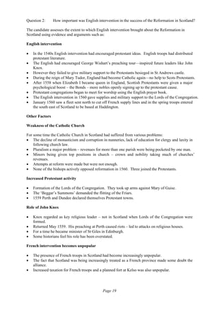 Page 19
Question 2: How important was English intervention in the success of the Reformation in Scotland?
The candidate assesses the extent to which English intervention brought about the Reformation in
Scotland using evidence and arguments such as:
English intervention
• In the 1540s English intervention had encouraged protestant ideas. English troops had distributed
protestant literature.
• The English had encouraged George Wishart’s preaching tour—inspired future leaders like John
Knox.
• However they failed to give military support to the Protestants besieged in St Andrews castle.
• During the reign of Mary Tudor, England had become Catholic again—no help to Scots Protestants.
• After 1558 when Elizabeth I became queen in England, Scottish Protestants were given a major
psychological boost – the Bonds – more nobles openly signing up to the protestant cause.
• Protestant congregations began to meet for worship using the English prayer book.
• The English intervention in 1560 gave supplies and military support to the Lords of the Congregation.
• January 1560 saw a fleet sent north to cut off French supply lines and in the spring troops entered
the south east of Scotland to be based at Haddington.
Other Factors
Weakness of the Catholic Church
For some time the Catholic Church in Scotland had suffered from various problems:
• The decline of monasticism and corruption in nunneries, lack of education for clergy and laxity in
following church law.
• Pluralism a major problem – revenues for more than one parish were being pocketed by one man.
• Minors being given top positions in church – crown and nobility taking much of churches’
revenues.
• Attempts at reform were made but were not enough.
• None of the bishops actively opposed reformation in 1560. Three joined the Protestants.
Increased Protestant activity
• Formation of the Lords of the Congregation. They took up arms against Mary of Guise.
• The ‘Beggar’s Summons’ demanded the flitting of the Friars.
• 1559 Perth and Dundee declared themselves Protestant towns.
Role of John Knox
• Knox regarded as key religious leader – not in Scotland when Lords of the Congregation were
formed.
• Returned May 1559. His preaching at Perth caused riots – led to attacks on religious houses.
• For a time he became minister of St Giles in Edinburgh.
• Some historians feel his role has been overstated.
French intervention becomes unpopular
• The presence of French troops in Scotland had become increasingly unpopular.
• The fact that Scotland was being increasingly treated as a French province made some doubt the
alliance.
• Increased taxation for French troops and a planned fort at Kelso was also unpopular.
 