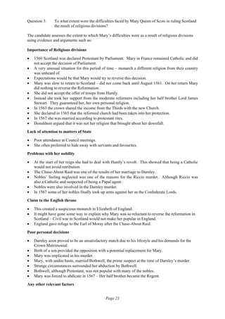 Page 21
Question 3: To what extent were the difficulties faced by Mary Queen of Scots in ruling Scotland
the result of religious divisions?
The candidate assesses the extent to which Mary’s difficulties were as a result of religious divisions
using evidence and arguments such as:
Importance of Religious divisions
• 1560 Scotland was declared Protestant by Parliament. Mary in France remained Catholic and did
not accept the decision of Parliament.
• A very unusual situation for this period of time – monarch a different religion from their country
was unheard of.
• Expectations would be that Mary would try to reverse this decision.
• Mary was slow to return to Scotland – did not come back until August 1561. On her return Mary
did nothing to reverse the Reformation.
• She did not accept the offer of troops from Huntly.
• Instead she took her support from the moderate reformers including her half brother Lord James
Stewart. They guaranteed her, her own personal religion.
• In 1563 the crown shared the income from the Thirds with the new Church.
• She declared in 1565 that the reformed church had been taken into her protection.
• In 1567 she was married according to protestant rites.
• Donaldson argued that it was not her religion that brought about her downfall.
Lack of attention to matters of State
• Poor attendance at Council meetings.
• She often preferred to hide away with servants and favourites.
Problems with her nobility
• At the start of her reign she had to deal with Huntly’s revolt. This showed that being a Catholic
would not avoid retribution.
• The Chase-About Raid was one of the results of her marriage to Darnley.
• Nobles’ feeling neglected was one of the reasons for the Riccio murder. Although Riccio was
also a Catholic and suspected of being a Papal agent.
• Nobles were also involved in the Darnley murder.
• In 1567 some of her nobles finally took up arms against her as the Confederate Lords.
Claim to the English throne
• This created a suspicious monarch in Elizabeth of England.
• It might have gone some way to explain why Mary was so reluctant to reverse the reformation in
Scotland – Civil war in Scotland would not make her popular in England.
• England gave refuge to the Earl of Moray after the Chase-About Raid.
Poor personal decisions
• Darnley soon proved to be an unsatisfactory match due to his lifestyle and his demands for the
Crown Matrimonial.
• Birth of a son provided the opposition with a potential replacement for Mary.
• Mary was implicated in his murder.
• Mary, with undue haste, married Bothwell, the prime suspect at the time of Darnley’s murder.
• Strange circumstances surrounded her abduction by Bothwell.
• Bothwell, although Protestant, was not popular with many of the nobles.
• Mary was forced to abdicate in 1567 – Her half brother became the Regent.
Any other relevant factors
 