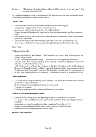 Page 22
Question 4: “The main problems facing James VI up to 1603 were issues of law and order.” How
accurate is this statement?
The candidate assesses the extent to which issues of law and order were the main problem for James
VI up to 1603 using evidence and arguments such as:
Law and Order
• James worked to extend law and order to more remote parts of the kingdom.
• Joint policing took place in the borders with some success.
• An attempt to settle ‘civilised’ Scots from Fife on Lewis failed.
• Perhaps the most difficult issue for James, and at times his administration, was that he appeared
weak.
• Feud between Bothwell and Huntly was successfully dealt with when they joined forces to rebel
against the king in 1594.
• James used those nobles loyal to him to persuade others to be more respectful of the law.
• Even as late as 1600, the Gowrie conspiracy showed nobles prepared to threaten the king.
Other Factors
Problems with the Kirk
• James wanted a church with bishops. This brought him into conflict with the Presbyterian party
led by Andrew Melville.
• In 1581, 13 Presbyteries had been set up. This was seen as a challenge to royal authority.
• 1584, the ‘Black Acts’ subjected the Kirk to the authority of the crown. Ministers were asked to
subscribe. This forced some into exile.
• 1592 ‘Golden Acts’ reaffirmed the privileges of the Kirk, General Assembly and Presbyteries.
However the General Assembly could only meet with the consent of the king. James used this to
his advantage, with the Assembly meeting in the North East where he could rely on more support.
• In 1600, James appointed bishops to parliament. He had clearly gone far in controlling the Kirk.
Financial Problems
• The crown reached the point of being almost bankrupt. This was to place limitations on James in
his attempt to exert his authority.
• Revision of customs rates and import duties were introduced.
• Taxation was increased.
• Central government was to have an increased impact on local society.
Problem of assuring the English succession
• Central to James’ foreign policy was a pro-English policy in pursuit of the succession.
• The Treaty of Berwick 1586 cemented Anglo-Scottish friendship. James gained a pension from
Elizabeth.
• James made an extremely muted protest at the execution of his mother in 1587.
• James was to assure Elizabeth of his support at the time of the Spanish Armada.
• James also moved against pro-Spanish Scottish nobles.
Any other relevant factors
 