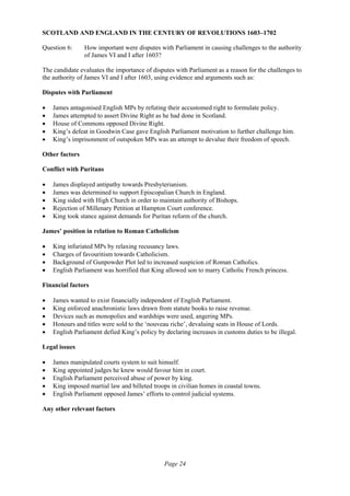 Page 24
SCOTLAND AND ENGLAND IN THE CENTURY OF REVOLUTIONS 1603–1702
Question 6: How important were disputes with Parliament in causing challenges to the authority
of James VI and I after 1603?
The candidate evaluates the importance of disputes with Parliament as a reason for the challenges to
the authority of James VI and I after 1603, using evidence and arguments such as:
Disputes with Parliament
• James antagonised English MPs by refuting their accustomed right to formulate policy.
• James attempted to assert Divine Right as he had done in Scotland.
• House of Commons opposed Divine Right.
• King’s defeat in Goodwin Case gave English Parliament motivation to further challenge him.
• King’s imprisonment of outspoken MPs was an attempt to devalue their freedom of speech.
Other factors
Conflict with Puritans
• James displayed antipathy towards Presbyterianism.
• James was determined to support Episcopalian Church in England.
• King sided with High Church in order to maintain authority of Bishops.
• Rejection of Millenary Petition at Hampton Court conference.
• King took stance against demands for Puritan reform of the church.
James’ position in relation to Roman Catholicism
• King infuriated MPs by relaxing recusancy laws.
• Charges of favouritism towards Catholicism.
• Background of Gunpowder Plot led to increased suspicion of Roman Catholics.
• English Parliament was horrified that King allowed son to marry Catholic French princess.
Financial factors
• James wanted to exist financially independent of English Parliament.
• King enforced anachronistic laws drawn from statute books to raise revenue.
• Devices such as monopolies and wardships were used, angering MPs.
• Honours and titles were sold to the ‘nouveau riche’, devaluing seats in House of Lords.
• English Parliament defied King’s policy by declaring increases in customs duties to be illegal.
Legal issues
• James manipulated courts system to suit himself.
• King appointed judges he knew would favour him in court.
• English Parliament perceived abuse of power by king.
• King imposed martial law and billeted troops in civilian homes in coastal towns.
• English Parliament opposed James’ efforts to control judicial systems.
Any other relevant factors
 