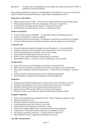 Page 27
Question 9: To what extent was dependence on the military the reason for Cromwell’s failure to
establish successful government?
The candidate evaluates the importance of the dependence on the military as a reason for Cromwell’s
failure to establish successful governments, using evidence and arguments such as:
Dependence on the military
• Officers joined Council of State − Army extremists opposed Parliament in governing country.
• Military dictatorship from 1653 drew comparisons with James I’s martial law.
• Cromwell drew up military districts during 2nd
Protectorate from 1656.
• Parliamentarians resented influence of army on constitutional affairs.
Absence of monarchy
• Council of State declared a Republic − no monarchical check on Parliamentary power.
• Royalists viewed king’s execution as regicide.
• In Scotland, Charles II crowned king − his supporters wanted him to ascend throne in England.
• Cromwell ruled absolutely twice during Interregnum, drawing comparisons with Charles I.
Cromwell’s role
• Cromwell espoused democratic principles but acted dictatorially – he favoured military.
• Naturally conservative, but many policies were ahead of time, such as relief for poor.
• Puritan but passed progressive reforms, such as civil marriages.
• Preoccupied with foreign matters early on in his rule.
• Relied on army, ignored Parliament, suffered absence of monarch.
• Surrounded by enemies – royalists, Levellers, Presbyterians, army extremists.
Foreign matters
• Faced with invasion, Cromwell fought several battles to control Scotland.
• Had to put down rebellions in Ireland where Royalists and Catholics were treated brutally.
• War waged on Holland to enforce Navigation Acts – In mid-1650s war with Spain – increased
taxes.
• Foreign distractions meant social issues were not addressed appropriately.
• Social instability in England while foreign policy was being addressed.
Parliament
• Puritans amongst Rump Parliament keen on church reform and viewed this as a priority.
• Parliament was opposed to role of Army, wanted to have greater say in constitution.
• Barebones Parliament full of well-intentioned but inexperienced men.
• Quarrels between MPs and army officers were feature of Interregnum.
• Parliament stood in way of toleration and prevented healing of religious wounds.
Unpopular legislation
• Treason and Censorship Laws introduced in 1649 − Oath of Allegiance imposed in 1650.
• High Court abolished in 1654.
• Barebones Parliament introduced too many reforms.
• Constitution drawn up by army officers with no MPs.
• Roman Catholics and Anglicans excluded from voting.
• Moral Codes curtailed popular forms of entertainment and enforced Sabbath.
• Commission of Triers and Committee of Ejectors was disliked by church.
• 10% land tax resented by aristocracy – Taxation increased to fund wars.
• Many disliked Cromwell’s approval of son Richard as successor.
Any other relevant factors
 