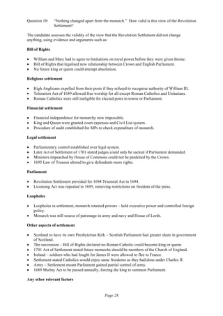 Page 28
Question 10: “Nothing changed apart from the monarch.” How valid is this view of the Revolution
Settlement?
The candidate assesses the validity of the view that the Revolution Settlement did not change
anything, using evidence and arguments such as:
Bill of Rights
• William and Mary had to agree to limitations on royal power before they were given throne.
• Bill of Rights that legalised new relationship between Crown and English Parliament.
• No future king or queen could attempt absolutism.
Religious settlement
• High Anglicans expelled from their posts if they refused to recognise authority of William III.
• Toleration Act of 1689 allowed free worship for all except Roman Catholics and Unitarians.
• Roman Catholics were still ineligible for elected posts in towns or Parliament.
Financial settlement
• Financial independence for monarchy now impossible.
• King and Queen were granted court expenses and Civil List system.
• Procedure of audit established for MPs to check expenditure of monarch.
Legal settlement
• Parliamentary control established over legal system.
• Later Act of Settlement of 1701 stated judges could only be sacked if Parliament demanded.
• Ministers impeached by House of Commons could not be pardoned by the Crown.
• 1695 Law of Treason altered to give defendants more rights.
Parliament
• Revolution Settlement provided for 1694 Triennial Act in 1694.
• Licensing Act was repealed in 1695, removing restrictions on freedom of the press.
Loopholes
• Loopholes in settlement, monarch retained powers – held executive power and controlled foreign
policy.
• Monarch was still source of patronage in army and navy and House of Lords.
Other aspects of settlement
• Scotland to have its own Presbyterian Kirk – Scottish Parliament had greater share in government
of Scotland.
• The succession – Bill of Rights declared no Roman Catholic could become king or queen.
• 1701 Act of Settlement stated future monarchs should be members of the Church of England.
• Ireland – soldiers who had fought for James II were allowed to flee to France.
• Settlement stated Catholics would enjoy same freedoms as they had done under Charles II.
• Army – Settlement meant Parliament gained partial control of army.
• 1689 Mutiny Act to be passed annually, forcing the king to summon Parliament.
Any other relevant factors
 