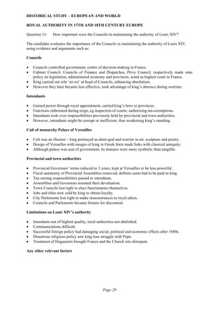 Page 29
HISTORICAL STUDY – EUROPEAN AND WORLD
ROYAL AUTHORITY IN 17TH AND 18TH CENTURY EUROPE
Question 11: How important were the Councils in maintaining the authority of Louis XIV?
The candidate evaluates the importance of the Councils in maintaining the authority of Louis XIV,
using evidence and arguments such as:
Councils
• Councils controlled government, centre of decision-making in France.
• Cabinet Council, Councils of Finance and Dispatches, Privy Council, respectively made state
policy on legislation, administered economy and provinces, acted as highest court in France.
• King carried out role ‘en roi’ at head of Councils, enhancing absolutism.
• However they later became less effective, took advantage of king’s absence during wartime.
Intendants
• Gained power through royal appointment, carried king’s laws to provinces.
• Functions elaborated during reign, eg inspection of courts, authorising tax-exemptions.
• Intendants took over responsibilities previously held by provincial and town authorities.
• However, intendants might be corrupt or inefficient, thus weakening king’s standing.
Cult of monarchy/Palace of Versailles
• Cult was an illusion − king portrayed as demi-god and warrior in art, sculpture and poetry.
• Design of Versailles with images of king in Greek form made links with classical antiquity.
• Although palace was seat of government, its features were more symbolic than tangible.
Provincial and town authorities
• Provincial Governors’ terms reduced to 3 years, kept at Versailles to be less powerful.
• Fiscal autonomy of Provincial Assemblies removed, definite sums had to be paid to king.
• Tax-raising responsibilities passed to intendants.
• Assemblies and Governors resented their devaluation.
• Town Councils lost right to elect functionaries themselves.
• Jobs and titles now sold by king to obtain loyalty.
• City Parlements lost right to make remonstrances to royal edicts.
• Councils and Parlements became forums for discontent.
Limitations on Louis XIV’s authority
• Intendants not of highest quality, local authorities not abolished.
• Communications difficult.
• Successful foreign policy had damaging social, political and economic effects after 1680s.
• Disastrous religious policy saw king lose struggle with Pope.
• Treatment of Huguenots brought France and the Church into disrepute.
Any other relevant factors
 