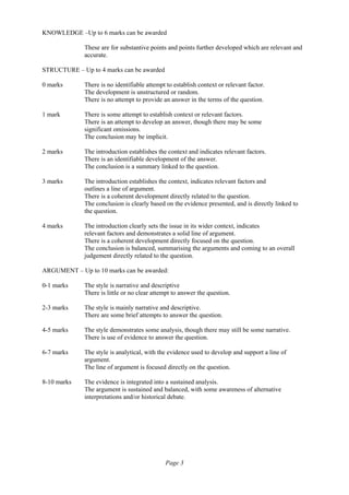 Page 3
KNOWLEDGE –Up to 6 marks can be awarded
These are for substantive points and points further developed which are relevant and
accurate.
STRUCTURE – Up to 4 marks can be awarded
0 marks There is no identifiable attempt to establish context or relevant factor.
The development is unstructured or random.
There is no attempt to provide an answer in the terms of the question.
1 mark There is some attempt to establish context or relevant factors.
There is an attempt to develop an answer, though there may be some
significant omissions.
The conclusion may be implicit.
2 marks The introduction establishes the context and indicates relevant factors.
There is an identifiable development of the answer.
The conclusion is a summary linked to the question.
3 marks The introduction establishes the context, indicates relevant factors and
outlines a line of argument.
There is a coherent development directly related to the question.
The conclusion is clearly based on the evidence presented, and is directly linked to
the question.
4 marks The introduction clearly sets the issue in its wider context, indicates
relevant factors and demonstrates a solid line of argument.
There is a coherent development directly focused on the question.
The conclusion is balanced, summarising the arguments and coming to an overall
judgement directly related to the question.
ARGUMENT – Up to 10 marks can be awarded:
0-1 marks The style is narrative and descriptive
There is little or no clear attempt to answer the question.
2-3 marks The style is mainly narrative and descriptive.
There are some brief attempts to answer the question.
4-5 marks The style demonstrates some analysis, though there may still be some narrative.
There is use of evidence to answer the question.
6-7 marks The style is analytical, with the evidence used to develop and support a line of
argument.
The line of argument is focused directly on the question.
8-10 marks The evidence is integrated into a sustained analysis.
The argument is sustained and balanced, with some awareness of alternative
interpretations and/or historical debate.
 