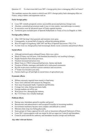 Page 30
Question 12: To what extent did Louis XIV’s foreign policy have a damaging effect on France?
The candidate assesses the extent to which Louis XIV’s foreign policy had a damaging effect on
France, using evidence and arguments such as:
Early foreign policy
• Louis XIV initially prospered, armies successfully prosecuted glorious foreign wars.
• Absolute, centralised government made it easy to raise money, men and troops in country.
• In successive wars he advanced cause of France against enemies.
• Territorial gains included parts of Spanish Netherlands in Treaty of Aix la Chapelle in 1668.
Foreign policy failures
• After 1685 the king’s best generals and ministers were gone.
• Consequently, in second half of reign he suffered devastating defeats.
• War of League of Augsbsurg 1688-1697 and War of Spanish Succession 1702-1714.
• As time wore on, foreign policy had increasingly drastic social, economic and political effects.
Social effects
• Although territorial gains enlarged France, there was a price.
• Much of France was left poor, with farmland desolated by war resulting in hunger.
• People flocked to Paris from provinces.
• Taxation increased and prices rose.
• Black Years in 1708-9 witnessed bad harvests, famine and death.
• Taxation of births, marriages and deaths led to unlicensed ceremonies.
• Revolts in provinces resulted in prison sentences and executions.
• 3rd
Estate was forced to join army.
• Farmers had to go off and fight at crucial times of agricultural year.
Economic effects
• Military necessity required more money to fund army.
• Taxes were collected with menaces by Dragoons.
• New taxes hit peasants badly: Capitation and Dixième.
• Coinage lost value, hitting merchants badly.
• Foreign markets cut off by war.
• Wine prices low, damaging the industry.
• By 1715 France was virtually bankrupt.
Political effects
• During wars, Intendants gained in number and power.
• Bureaucratic and administrative staff occupied Versailles in increasing numbers.
• Government machinery became more complex and difficult to control.
• Ministers died; king was failing physically.
• Some groups in France opposed his will, such as Jansenism-influenced Parlement of Paris.
• Louis XIV’s preoccupation with war meant he did not supervise Councils and Intendants.
• Councils acted outwith his authority and Intendants became corrupt and inefficient.
Any other relevant factors
 