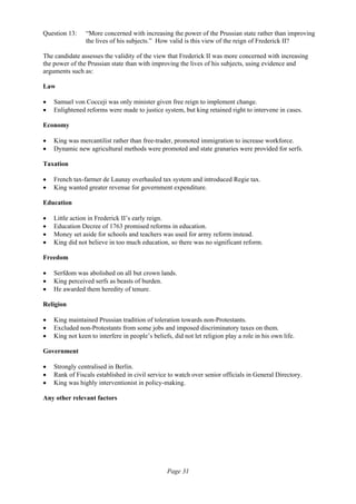 Page 31
Question 13: “More concerned with increasing the power of the Prussian state rather than improving
the lives of his subjects.” How valid is this view of the reign of Frederick II?
The candidate assesses the validity of the view that Frederick II was more concerned with increasing
the power of the Prussian state than with improving the lives of his subjects, using evidence and
arguments such as:
Law
• Samuel von Cocceji was only minister given free reign to implement change.
• Enlightened reforms were made to justice system, but king retained right to intervene in cases.
Economy
• King was mercantilist rather than free-trader, promoted immigration to increase workforce.
• Dynamic new agricultural methods were promoted and state granaries were provided for serfs.
Taxation
• French tax-farmer de Launay overhauled tax system and introduced Regie tax.
• King wanted greater revenue for government expenditure.
Education
• Little action in Frederick II’s early reign.
• Education Decree of 1763 promised reforms in education.
• Money set aside for schools and teachers was used for army reform instead.
• King did not believe in too much education, so there was no significant reform.
Freedom
• Serfdom was abolished on all but crown lands.
• King perceived serfs as beasts of burden.
• He awarded them heredity of tenure.
Religion
• King maintained Prussian tradition of toleration towards non-Protestants.
• Excluded non-Protestants from some jobs and imposed discriminatory taxes on them.
• King not keen to interfere in people’s beliefs, did not let religion play a role in his own life.
Government
• Strongly centralised in Berlin.
• Rank of Fiscals established in civil service to watch over senior officials in General Directory.
• King was highly interventionist in policy-making.
Any other relevant factors
 