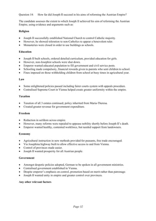 Page 32
Question 14: How far did Joseph II succeed in his aims of reforming the Austrian Empire?
The candidate assesses the extent to which Joseph II achieved his aim of reforming the Austrian
Empire, using evidence and arguments such as:
Religion
• Joseph II successfully established National Church to control Catholic majority.
• However, he showed toleration to non-Catholics to appear a benevolent ruler.
• Monasteries were closed in order to use buildings as schools.
Education
• Joseph II built schools, ordered detailed curriculum, provided education for girls.
• However, non-Josephist schools were shut down.
• Emperor wanted educated population to fill government and civil service posts.
• Schooling made compulsory, financial rewards given to parents who sent children to school.
• Fines imposed on those withholding children from school at busy times in agricultural year.
Law
• Some enlightened policies passed including fairer courts system with appeals procedure.
• Centralised Supreme Court in Vienna helped create greater uniformity within the empire.
Taxation
• Taxation of all 3 estates continued, policy inherited from Maria-Theresa.
• Created greater revenue for government expenditure.
Freedom
• Reduction in serfdom across empire.
• However, many reforms were repealed to appease nobility shortly before Joseph II’s death.
• Emperor wanted healthy, contented workforce, but needed support from landowners.
Economy
• Agricultural instruction in new methods provided for peasants, free trade encouraged.
• Via Josephina highway built to allow effective access to and from Vienna.
• Control of provinces made easier.
• Joseph II wanted prosperity for all Austrian people.
Government
• Amongst despotic policies adopted, German to be spoken in all government ministries.
• Centralised government established in Vienna.
• Despite emperor’s emphasis on control, promotion based on merit rather than patronage.
• Joseph II wanted unity in empire and greater control over provinces.
Any other relevant factors
 