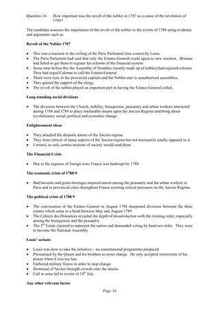 Page 34
Question 16: How important was the revolt of the nobles in 1787 as a cause of the revolution of
1789?
The candidate assesses the importance of the revolt of the nobles to the events of 1789 using evidence
and arguments such as:
Revolt of the Nobles 1787
• This was a reaction to the exiling of the Paris Parlement (law courts) by Louis.
• The Paris Parlement had said that only the Estates-General could agree to new taxation. Brienne
had failed to get them to register his reforms of the financial system.
• Some time before this the Assembly of Notables (mostly made up of nobles) had rejected reforms.
They had urged Calonne to call the Estates-General.
• There were riots in the provincial capitals and the Nobles met in unauthorised assemblies.
• They gained the support of the clergy.
• The revolt of the nobles played an important part in having the Estates-General called.
Long standing social divisions
• The divisions between the Church, nobility, bourgeoisie, peasantry and urban workers interacted
during 1788 and 1789 to place intolerable strains upon the Ancien Regime and bring about
revolutionary social, political and economic change.
Enlightenment ideas
• They attacked the despotic nature of the Ancien regime.
• They were critical of many aspects of the Ancien regime but not necessarily totally opposed to it.
• Limited, as only certain sections of society would read them.
The Financial Crisis
• Due to the expense of foreign wars France was bankrupt by 1788.
The economic crisis of 1788/9
• Bad harvests and grain shortages inspired unrest among the peasantry and the urban workers in
Paris and in provincial cities throughout France exerting critical pressures on the Ancien Regime.
The political crisis of 1788/9
• The convocation of the Estates General in August 1788 sharpened divisions between the three
estates which came to a head between May and August 1789.
• The Cahiers des Doleances revealed the depth of dissatisfaction with the existing order, especially
among the bourgeoisie and the peasantry.
• The 3rd
Estate claimed to represent the nation and demanded voting by head not order. They were
to become the National Assembly.
Louis’ actions
• Louis was slow to take the initiative – no constitutional programme produced.
• Pressurised by the Queen and his brothers to resist change. He only accepted restrictions of his
power when it was too late.
• Gathered military forces in order to stop change.
• Dismissal of Necker brought crowds onto the streets.
• Call to arms led to events of 14th
July.
Any other relevant factor
 