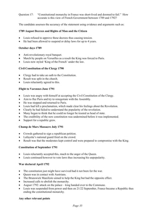 Page 35
Question 17: “Constitutional monarchy in France was short-lived and doomed to fail.” How
accurate is this view of French Government between 1789 and 1792?
The candidate assesses the accuracy of the statement using evidence and arguments such as:
1789 August Decrees and Rights of Man and the Citizen
• Louis refused to approve these decrees thus causing tension.
• He had been allowed to suspend or delay laws for up to 4 years.
October days 1789
• Anti-revolutionary royal banquet.
• March by people on Versailles as a result the King was forced to Paris.
• Louis now styled ‘King of the French’ under the law.
Civil Constitution of the Clergy 1790
• Clergy had to take an oath to the Constitution.
• Result was split in the church.
• Louis reluctantly agreed to this.
Flight to Varennes June 1791
• Louis was angry with himself at accepting the Civil Constitution of the Clergy.
• Aim to flee Paris and try to renegotiate with the Assembly.
• He was stopped and returned to Paris.
• Louis had left a proclamation, which made clear his feelings about the Revolution.
• Clearly he had failed to understand the popularity of the revolution.
• Many began to think that he could no longer be trusted as head of state.
• The credibility of the new constitution was undermined before it was implemented.
• Support for a republic grew.
Champ de Mars Massacre July 1791
• Crowds gathered to sign a republican petition.
• Lafayette’s national guard fired on the crowd.
• Result was that the moderates kept control and were prepared to compromise with the King.
Constitution of September 1791
• Louis reluctantly accepted this, much to the anger of the Queen.
• Louis continued however to veto laws thus increasing his unpopularity.
War declared April 1792
• The constitution just might have survived had it not been for the war.
• Queen was in contact with Austrians.
• The Brunswick Manifesto aimed to help the King but had the opposite effect.
• Increased calls to abolish the monarchy.
• August 1792: attack on the palace – king handed over to the Commune.
• Louis was suspended from power and then on 21/22 September, France became a Republic thus
ending the constitutional monarchy.
Any other relevant points
 