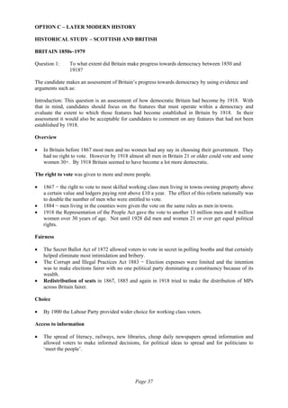 Page 37
OPTION C – LATER MODERN HISTORY
HISTORICAL STUDY – SCOTTISH AND BRITISH
BRITAIN 1850s–1979
Question 1: To what extent did Britain make progress towards democracy between 1850 and
1918?
The candidate makes an assessment of Britain’s progress towards democracy by using evidence and
arguments such as:
Introduction: This question is an assessment of how democratic Britain had become by 1918. With
that in mind, candidates should focus on the features that must operate within a democracy and
evaluate the extent to which those features had become established in Britain by 1918. In their
assessment it would also be acceptable for candidates to comment on any features that had not been
established by 1918.
Overview
• In Britain before 1867 most men and no women had any say in choosing their government. They
had no right to vote. However by 1918 almost all men in Britain 21 or older could vote and some
women 30+. By 1918 Britain seemed to have become a lot more democratic.
The right to vote was given to more and more people.
• 1867 − the right to vote to most skilled working class men living in towns owning property above
a certain value and lodgers paying rent above £10 a year. The effect of this reform nationally was
to double the number of men who were entitled to vote.
• 1884 − men living in the counties were given the vote on the same rules as men in towns.
• 1918 the Representation of the People Act gave the vote to another 13 million men and 8 million
women over 30 years of age. Not until 1928 did men and women 21 or over get equal political
rights.
Fairness
• The Secret Ballot Act of 1872 allowed voters to vote in secret in polling booths and that certainly
helped eliminate most intimidation and bribery.
• The Corrupt and Illegal Practices Act 1883 − Election expenses were limited and the intention
was to make elections fairer with no one political party dominating a constituency because of its
wealth.
• Redistribution of seats in 1867, 1885 and again in 1918 tried to make the distribution of MPs
across Britain fairer.
Choice
• By 1900 the Labour Party provided wider choice for working class voters.
Access to information
• The spread of literacy, railways, new libraries, cheap daily newspapers spread information and
allowed voters to make informed decisions, for political ideas to spread and for politicians to
‘meet the people’.
 