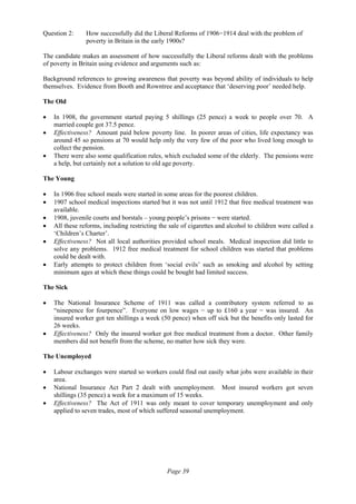 Page 39
Question 2: How successfully did the Liberal Reforms of 1906−1914 deal with the problem of
poverty in Britain in the early 1900s?
The candidate makes an assessment of how successfully the Liberal reforms dealt with the problems
of poverty in Britain using evidence and arguments such as:
Background references to growing awareness that poverty was beyond ability of individuals to help
themselves. Evidence from Booth and Rowntree and acceptance that ‘deserving poor’ needed help.
The Old
• In 1908, the government started paying 5 shillings (25 pence) a week to people over 70. A
married couple got 37.5 pence.
• Effectiveness? Amount paid below poverty line. In poorer areas of cities, life expectancy was
around 45 so pensions at 70 would help only the very few of the poor who lived long enough to
collect the pension.
• There were also some qualification rules, which excluded some of the elderly. The pensions were
a help, but certainly not a solution to old age poverty.
The Young
• In 1906 free school meals were started in some areas for the poorest children.
• 1907 school medical inspections started but it was not until 1912 that free medical treatment was
available.
• 1908, juvenile courts and borstals – young people’s prisons − were started.
• All these reforms, including restricting the sale of cigarettes and alcohol to children were called a
‘Children’s Charter’.
• Effectiveness? Not all local authorities provided school meals. Medical inspection did little to
solve any problems. 1912 free medical treatment for school children was started that problems
could be dealt with.
• Early attempts to protect children from ‘social evils’ such as smoking and alcohol by setting
minimum ages at which these things could be bought had limited success.
The Sick
• The National Insurance Scheme of 1911 was called a contributory system referred to as
“ninepence for fourpence”. Everyone on low wages − up to £160 a year − was insured. An
insured worker got ten shillings a week (50 pence) when off sick but the benefits only lasted for
26 weeks.
• Effectiveness? Only the insured worker got free medical treatment from a doctor. Other family
members did not benefit from the scheme, no matter how sick they were.
The Unemployed
• Labour exchanges were started so workers could find out easily what jobs were available in their
area.
• National Insurance Act Part 2 dealt with unemployment. Most insured workers got seven
shillings (35 pence) a week for a maximum of 15 weeks.
• Effectiveness? The Act of 1911 was only meant to cover temporary unemployment and only
applied to seven trades, most of which suffered seasonal unemployment.
 