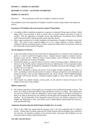 Page 4
OPTION A – MEDIEVAL HISTORY
HISTORICAL STUDY – SCOTTISH AND BRITISH
MEDIEVAL SOCIETY
Question 1: How significant was the role of knights in medieval society?
The candidate assesses the importance of knights in medieval society using evidence and arguments
such as:
Emergence of Feudalism, the need to protect against Viking Raids
• According to Bloch, feudalism emerged as a response to continued Viking raids on France. Bloch
argues that it was necessary to have a warrior class to protect farmers and locals in times of
warfare. Thus the importance of Knights’ service and significance of protection that it offered
both to the local nobility and the peasants whose land they shared.
• Brown agrees and goes on to further emphasise the importance of knights in English society after
1066. The need to have mounted knights to act as a quick response to Saxon rebellions,
combined with the controlling factors of castles meant that without them the Normans would not
have been able to keep control of England.
The development of Chivalry
• In the mid twelfth century the idea of Chivalry developed partly as a response to the Crusades and
partly as a need to control the knightly classes. Knights became integral to medieval society,
literature, music and art. Medieval stories of great knights, such as Roland or Arthur, became
popular, inspired by the existence of knights.
• Tournaments began as a general melee of warriors, either practising combat or fighting for real.
However in the twelfth century tournaments became an important part of the recognised conduct
for knights. This further developed the importance of heraldry and social order through a code of
loyalty or love to a lady etc.
• The church attempted to harness the power of the knights through introducing the “Peace of
God”, an attempt to limit the destruction of warfare in Europe and identify non-combatants and
protect the church. This was later supplemented by the ‘Truce of God’, which prohibited fighting
on Sundays and Church festivals. Churches targeted knights to swear these oaths, rather than
monarchs.
• The Crusade was another attempt, at least partly, by the church to harness the power of the
knights for the sake of their religion.
Military importance
• The military importance of the knights saw its heyday in the twelfth and thirteenth centuries. The
power of a charge of armoured chivalry often decided the outcome of a battle. Their significance
was not lost on David I when he attempted to recruit many knights to Scotland with grants of
land, in an effort to develop his own authority in the kingdom and strengthen the Scottish military
machine. By the beginning of the fourteenth century however, the military importance of the
knights was beginning to wane, and defeats such as Bannockburn demonstrated the need for a
more professional army.
Arguments demonstrating the limited impact Knights have on society
• Bloch in the 1940s also argued that the peasants were a far more important part of medieval
society. Without their economic input into the feudal structure then the knightly class could have
not survived. He therefore expands on his previous theory and argues that feudalism was not
necessarily about military oaths and protection.
Any other relevant factors
 