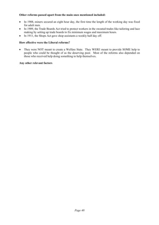 Page 40
Other reforms passed apart from the main ones mentioned included:
• In 1908, miners secured an eight hour day, the first time the length of the working day was fixed
for adult men.
• In 1909, the Trade Boards Act tried to protect workers in the sweated trades like tailoring and lace
making by setting up trade boards to fix minimum wages and maximum hours.
• In 1911, the Shops Act gave shop assistants a weekly half day off.
How effective were the Liberal reforms?
• They were NOT meant to create a Welfare State. They WERE meant to provide SOME help to
people who could be thought of as the deserving poor. Most of the reforms also depended on
those who received help doing something to help themselves.
Any other relevant factors
 