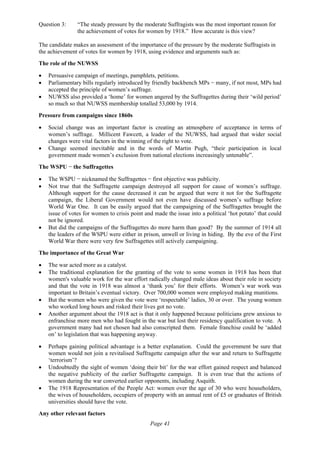 Page 41
Question 3: “The steady pressure by the moderate Suffragists was the most important reason for
the achievement of votes for women by 1918.” How accurate is this view?
The candidate makes an assessment of the importance of the pressure by the moderate Suffragists in
the achievement of votes for women by 1918, using evidence and arguments such as:
The role of the NUWSS
• Persuasive campaign of meetings, pamphlets, petitions.
• Parliamentary bills regularly introduced by friendly backbench MPs − many, if not most, MPs had
accepted the principle of women’s suffrage.
• NUWSS also provided a ‘home’ for women angered by the Suffragettes during their ‘wild period’
so much so that NUWSS membership totalled 53,000 by 1914.
Pressure from campaigns since 1860s
• Social change was an important factor is creating an atmosphere of acceptance in terms of
women’s suffrage. Millicent Fawcett, a leader of the NUWSS, had argued that wider social
changes were vital factors in the winning of the right to vote.
• Change seemed inevitable and in the words of Martin Pugh, “their participation in local
government made women’s exclusion from national elections increasingly untenable”.
The WSPU − the Suffragettes
• The WSPU − nicknamed the Suffragettes − first objective was publicity.
• Not true that the Suffragette campaign destroyed all support for cause of women’s suffrage.
Although support for the cause decreased it can be argued that were it not for the Suffragette
campaign, the Liberal Government would not even have discussed women’s suffrage before
World War One. It can be easily argued that the campaigning of the Suffragettes brought the
issue of votes for women to crisis point and made the issue into a political ‘hot potato’ that could
not be ignored.
• But did the campaigns of the Suffragettes do more harm than good? By the summer of 1914 all
the leaders of the WSPU were either in prison, unwell or living in hiding. By the eve of the First
World War there were very few Suffragettes still actively campaigning.
The importance of the Great War
• The war acted more as a catalyst.
• The traditional explanation for the granting of the vote to some women in 1918 has been that
women's valuable work for the war effort radically changed male ideas about their role in society
and that the vote in 1918 was almost a ‘thank you’ for their efforts. Women’s war work was
important to Britain’s eventual victory. Over 700,000 women were employed making munitions.
• But the women who were given the vote were ‘respectable’ ladies, 30 or over. The young women
who worked long hours and risked their lives got no vote.
• Another argument about the 1918 act is that it only happened because politicians grew anxious to
enfranchise more men who had fought in the war but lost their residency qualification to vote. A
government many had not chosen had also conscripted them. Female franchise could be ‘added
on’ to legislation that was happening anyway.
• Perhaps gaining political advantage is a better explanation. Could the government be sure that
women would not join a revitalised Suffragette campaign after the war and return to Suffragette
‘terrorism’?
• Undoubtedly the sight of women ‘doing their bit’ for the war effort gained respect and balanced
the negative publicity of the earlier Suffragette campaign. It is even true that the actions of
women during the war converted earlier opponents, including Asquith.
• The 1918 Representation of the People Act: women over the age of 30 who were householders,
the wives of householders, occupiers of property with an annual rent of £5 or graduates of British
universities should have the vote.
Any other relevant factors
 