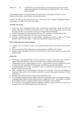 Page 44
Question 5: (a) “Urbanisation was the main factor in causing changes to leisure activities,
religion and education in Scotland between 1880 and 1939.” How accurate
is this statement?
The candidate makes an assessment of how far urbanisation caused changes in leisure activities,
religion and education, using evidence and arguments such as:
Context: By 1850, one Scot in five lived in one of the big four cities – Glasgow, Edinburgh, Dundee
or Aberdeen. By 1900, it was one in every three.
The Kirk and society
• In the cities ‘Kirk’ identified with the values of hard work and self help. By the end of the 19th
century attendance in Church of Scotland services varied, with the kirk being seen by many
working class areas as the provider of services to ‘hatch, match and dispatch’.
• Church membership in Scotland doubled 1830 and 1914, peaked at an all time high in 1905.
• Church involved in missionary work into areas of extreme poverty.
• Churches remained the centre of much popular entertainment until the 1960s eg The Boys
Brigade, Scouts, the Girl Guides. Temperance organisations linked to the Church.
The Catholic Church in urban Scotland
• In some ways the Catholic Church was becoming stronger than the Protestant churches after
1880.
• Many social and self help organisations operating under the umbrella of the Church.
• Catholic Church developed a network of social activities where young Catholic men and women
could socialise.
Education
• Urbanisation and industrialisation increased demand for mastery of the 3Rs in the creation of
future ‘white collar workers’ such as civil servants, office workers and business people.
• Urbanisation also led to rapid expansion of cities – huge numbers of poorer working classes who
needed to learn the importance of time keeping, rule following and strong discipline!
• Scottish Education Act of 1872 – all children 5 and 13 to attend school, parents had to pay a small
amount of money for each child.
• 1890 – education free in state elementary schools for 5-14 year olds. Fees were still charged for
secondary school and for most children, especially from poor backgrounds, education in school
ended at 14.
• By 1908 school boards were also trying to deal with health issues.
• 1918 Education Act allowed local authority education committees to take over running of schools,
including Roman Catholic schools which were now funded by the state – only teachers acceptable
to the Catholic Church ‘in regard to religious faith and character’ were employed.
• In 1914 only 4% of Scotland’s children completed secondary education and only 2% went on to
university level. By 1939 the figures were much the same.
 