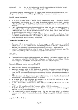 Page 46
Question 5: (b) How far did changes in the Scottish economy influence the level of support
for the Scottish National Party up to 1979?
The candidate makes an assessment of how far changes in the Scottish economy influenced the level
of support for the Scottish National Party up to 1979 using evidence and arguments such as:
Possible context/background
• In the 1920s all three major UK parties actively supported the union. Although the Scottish
National Party was formed in the 1930s it was not until the 1960s that the SNP made a national
political breakthrough. By the 1970s political nationalism allied itself to an emotional desire for
‘freedom’.
• There was little support for political nationalism before World War Two. The leaders of the new
National Party of Scotland, founded in May 1928 only received 3,000 votes in the 1929 General
Election, less than 5% of the vote in each constituency. In 1931 things were no better. The most
successful candidate only polled 14% of the vote.
• By the early 1930s the more right-wing Scottish Party faced the more left-wing ‘National Party’.
They formed the Scottish National Party on April 7th, 1934 but the new Scottish National Party
had very little direct political influence in the 1930s.
The Effect of World War Two
• Discontent with the government did grow as the war dragged on and in some areas of Scotland
support for the SNP rose. At Kirkcaldy in 1944 the party won 42% of the vote. At Motherwell in
April 1945 the nationalists won their first parliamentary seat, held by Dr Robert Mclntyre.
• McIntyre’s success was short lived, losing his seat at the General Election three months later. The
Scottish National Party had no more election victories for another 20 years.
1950s/1960s
• Throughout the 1950s political nationalism made little progress. The SNP got less than 1% of the
vote at elections in the 1955. The SNP failed to fight any by-election between 1952 and 1960, its
membership stuck around 2000. It seemed to be an irrelevance in Scottish politics.
Economic difficulties and the recovery of the SNP
• In the late 1960s economic difficulties hit Britain.
• A common argument is that the SNP did better in times when Scots faced economic difficulties,
were unhappy with the UK government and wanted to protest and that is to an extent true. In the
1960s and 70s Scotland’s traditional industries continued to decline and unemployment started to
rise.
• Public discontent with the government grew in Scotland and in the Hamilton by-election of
November 1967 Winnie Ewing won the seat for the SNP.
• At the same time oil and natural gas were discovered in the North Sea and in 1972 the SNP
launched the effective “It’s Scotland’s oil” campaign.
• In 1973 Labour suffered another crushing defeat at Govan when Margo MacDonald won for the
SNP.
• In 1974 the SNP gained almost 40% of votes cast and had 11 MPs in parliament.
• By the late 70s both main parties were worried about the attraction of the SNP whose support
peaked in 1977 at 36% of the electorate.
• The introduction of devolution legislation in the 1970s was largely the product of nationalist
pressures on the Labour Government which needed to keep its support in Scotland to remain in
power.
Any other relevant factors
 