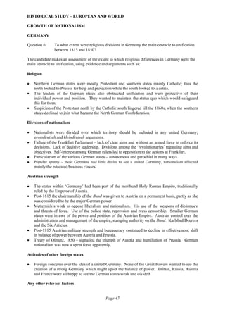 Page 47
HISTORICAL STUDY – EUROPEAN AND WORLD
GROWTH OF NATIONALISM
GERMANY
Question 6: To what extent were religious divisions in Germany the main obstacle to unification
between 1815 and 1850?
The candidate makes an assessment of the extent to which religious differences in Germany were the
main obstacle to unification, using evidence and arguments such as:
Religion
• Northern German states were mostly Protestant and southern states mainly Catholic; thus the
north looked to Prussia for help and protection while the south looked to Austria.
• The leaders of the German states also obstructed unification and were protective of their
individual power and position. They wanted to maintain the status quo which would safeguard
this for them.
• Suspicion of the Protestant north by the Catholic south lingered till the 1860s, when the southern
states declined to join what became the North German Confederation.
Divisions of nationalism
• Nationalists were divided over which territory should be included in any united Germany;
grossdeutsch and kleindeutsch arguments.
• Failure of the Frankfurt Parliament – lack of clear aims and without an armed force to enforce its
decisions. Lack of decisive leadership. Divisions among the ‘revolutionaries’ regarding aims and
objectives. Self-interest among German rulers led to opposition to the actions at Frankfurt.
• Particularism of the various German states – autonomous and parochial in many ways.
• Popular apathy – most Germans had little desire to see a united Germany, nationalism affected
mainly the educated/business classes.
Austrian strength
• The states within ‘Germany’ had been part of the moribund Holy Roman Empire, traditionally
ruled by the Emperor of Austria.
• Post-1815 the chairmanship of the Bund was given to Austria on a permanent basis, partly as she
was considered to be the major German power.
• Metternich’s work to oppose liberalism and nationalism. His use of the weapons of diplomacy
and threats of force. Use of the police state, repression and press censorship. Smaller German
states were in awe of the power and position of the Austrian Empire. Austrian control over the
administration and management of the empire, stamping authority on the Bund. Karlsbad Decrees
and the Six Articles.
• Post-1815 Austrian military strength and bureaucracy continued to decline in effectiveness; shift
in balance of power between Austria and Prussia.
• Treaty of Olmutz, 1850 – signalled the triumph of Austria and humiliation of Prussia. German
nationalism was now a spent force apparently.
Attitudes of other foreign states
• Foreign concerns over the idea of a united Germany. None of the Great Powers wanted to see the
creation of a strong Germany which might upset the balance of power. Britain, Russia, Austria
and France were all happy to see the German states weak and divided.
Any other relevant factors
 