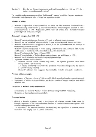 Page 48
Question 7: How far was Bismarck’s success in unifying Germany between 1862 and 1871 due
mainly to mistakes made by others?
The candidate makes an assessment of how far Bismarck’s success in unifying Germany was due to
the mistakes made by others, using evidence and arguments such as:
Mistakes of others
• Bismarck’s exploitation of the weaknesses and errors of other European statesmen/rulers –
mistakes made by his adversaries eg involvement of Austria in the war against Denmark in 1864 –
isolation of Austria in 1866 – Napoleon III, 1870, France left with no allies – failure to realise the
potential growth in Prussian strength.
Bismarck’s foreign policy 1863-1871
• Bismarck’s aim was to increase the power of Prussia by whatever means necessary.
• Bismarck and his ‘realpolitik’/diplomacy in the ‘3 wars’ against Denmark, Austria and France.
• Bismarck took the initiative, as opposed to Austria, in the war against Denmark; his ‘solution’ to
the Schleswig-Holstein question.
• Bismarck’s skilful manipulation of events leading up to the war with Austria in 1866 plus his
establishment of friendships with potential allies of Austria beforehand.
• Bismarck’s wisdom in the Treaty of Prague, 1866.
• Bismarck’s manipulation of the Ems Telegram to instigate a war with France in 1870.
• Bismarck’s skill in isolating his intended targets (diplomatically).
• Arguments about the role of Bismarck:
– ‘Bismarck did not fashion German unity alone. He exploited powerful forces which
already existed…’ (Williamson)
– ‘…it was he (Bismarck) who created the conditions which rendered possible the creation
of a Great Germany.’ (Hitler)
– ‘Bismarck’s admirers often exaggerate the extent of the obstacles in his path.’ (Medlicott).
Prussian military strength
• Significance of the Army reforms of 1862; arguably this depended on Prussian economic strength.
• Significance of military reforms of Moltke and Roon – creation of modern powerful army which
Bismarck used.
The decline in Austrian power and influence
• Economically and militarily Austria’s position declined during the 1850s particularly.
• Distraction to Austria of commitments in Italy.
Economic factors
• Growth in Prussian economic power – development of railways, transport links, roads, for
example; importance of the Rhineland and the Saarland to Prussian economic development. Able
to finance and equip Prussian army.
• The Zollverein – the Prussian-dominated free-trade area; the significance to German political
unification − the ‘mighty lever of German unification’.
 