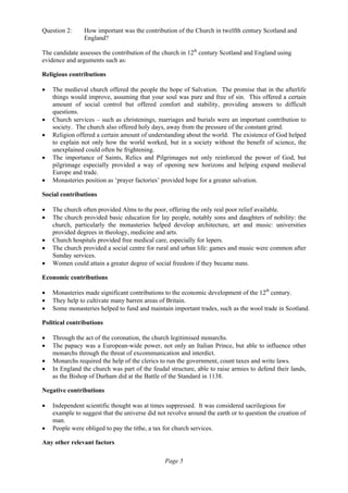 Page 5
Question 2: How important was the contribution of the Church in twelfth century Scotland and
England?
The candidate assesses the contribution of the church in 12th
century Scotland and England using
evidence and arguments such as:
Religious contributions
• The medieval church offered the people the hope of Salvation. The promise that in the afterlife
things would improve, assuming that your soul was pure and free of sin. This offered a certain
amount of social control but offered comfort and stability, providing answers to difficult
questions.
• Church services – such as christenings, marriages and burials were an important contribution to
society. The church also offered holy days, away from the pressure of the constant grind.
• Religion offered a certain amount of understanding about the world. The existence of God helped
to explain not only how the world worked, but in a society without the benefit of science, the
unexplained could often be frightening.
• The importance of Saints, Relics and Pilgrimages not only reinforced the power of God, but
pilgrimage especially provided a way of opening new horizons and helping expand medieval
Europe and trade.
• Monasteries position as ‘prayer factories’ provided hope for a greater salvation.
Social contributions
• The church often provided Alms to the poor, offering the only real poor relief available.
• The church provided basic education for lay people, notably sons and daughters of nobility: the
church, particularly the monasteries helped develop architecture, art and music: universities
provided degrees in theology, medicine and arts.
• Church hospitals provided free medical care, especially for lepers.
• The church provided a social centre for rural and urban life: games and music were common after
Sunday services.
• Women could attain a greater degree of social freedom if they became nuns.
Economic contributions
• Monasteries made significant contributions to the economic development of the 12th
century.
• They help to cultivate many barren areas of Britain.
• Some monasteries helped to fund and maintain important trades, such as the wool trade in Scotland.
Political contributions
• Through the act of the coronation, the church legitimised monarchs.
• The papacy was a European-wide power, not only an Italian Prince, but able to influence other
monarchs through the threat of excommunication and interdict.
• Monarchs required the help of the clerics to run the government, count taxes and write laws.
• In England the church was part of the feudal structure, able to raise armies to defend their lands,
as the Bishop of Durham did at the Battle of the Standard in 1138.
Negative contributions
• Independent scientific thought was at times suppressed. It was considered sacrilegious for
example to suggest that the universe did not revolve around the earth or to question the creation of
man.
• People were obliged to pay the tithe, a tax for church services.
Any other relevant factors
 