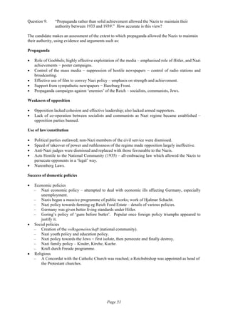 Page 51
Question 9: “Propaganda rather than solid achievement allowed the Nazis to maintain their
authority between 1933 and 1939.” How accurate is this view?
The candidate makes an assessment of the extent to which propaganda allowed the Nazis to maintain
their authority, using evidence and arguments such as:
Propaganda
• Role of Goebbels; highly effective exploitation of the media – emphasised role of Hitler, and Nazi
achievements − poster campaigns.
• Control of the mass media − suppression of hostile newspapers − control of radio stations and
broadcasting.
• Effective use of film to convey Nazi policy – emphasis on strength and achievement.
• Support from sympathetic newspapers − Harzburg Front.
• Propaganda campaigns against ‘enemies’ of the Reich – socialists, communists, Jews.
Weakness of opposition
• Opposition lacked cohesion and effective leadership; also lacked armed supporters.
• Lack of co-operation between socialists and communists as Nazi regime became established –
opposition parties banned.
Use of law/constitution
• Political parties outlawed; non-Nazi members of the civil service were dismissed.
• Speed of takeover of power and ruthlessness of the regime made opposition largely ineffective.
• Anti-Nazi judges were dismissed and replaced with those favourable to the Nazis.
• Acts Hostile to the National Community (1935) – all-embracing law which allowed the Nazis to
persecute opponents in a ‘legal’ way.
• Nuremberg Laws.
Success of domestic policies
• Economic policies
– Nazi economic policy – attempted to deal with economic ills affecting Germany, especially
unemployment.
– Nazis began a massive programme of public works; work of Hjalmar Schacht.
– Nazi policy towards farming eg Reich Food Estate – details of various policies.
– Germany was given better living standards under Hitler.
– Goring’s policy of ‘guns before butter’. Popular once foreign policy triumphs appeared to
justify it.
• Social policies
– Creation of the volksgemeinschaft (national community).
– Nazi youth policy and education policy.
– Nazi policy towards the Jews − first isolate, then persecute and finally destroy.
– Nazi family policy – Kinder, Kirche, Kuche.
– Kraft durch Freude programme.
• Religious
– A Concordat with the Catholic Church was reached; a Reichsbishop was appointed as head of
the Protestant churches.
 